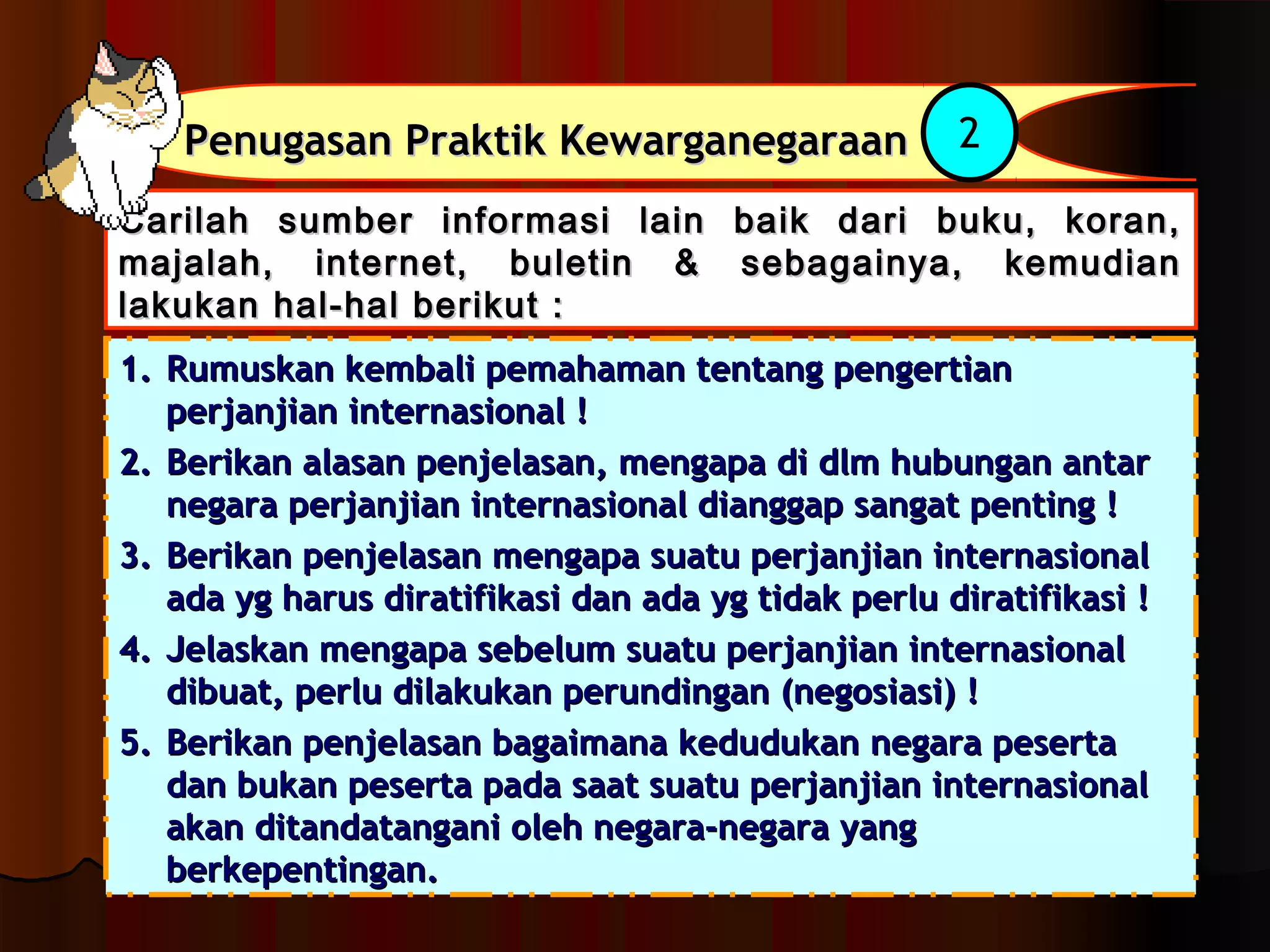 PPeennuuggaassaann PPrraakkttiikk KKeewwaarrggaanneeggaarraaaann 2 
CCaarriillaahh ssuummbbeerr iinnffoorrmmaassii llaaiinn bbaaiikk ddaarrii bbuukkuu,, kkoorraann,, 
mmaajjaallaahh,, iinntteerrnneett,, bbuulleettiinn && sseebbaaggaaiinnyyaa,, kkeemmuuddiiaann 
llaakkuukkaann hhaall--hhaall bbeerriikkuutt :: 
11.. RRuummuusskkaann kkeemmbbaallii ppeemmaahhaammaann tteennttaanngg ppeennggeerrttiiaann 
ppeerrjjaannjjiiaann iinntteerrnnaassiioonnaall !! 
22.. BBeerriikkaann aallaassaann ppeennjjeellaassaann,, mmeennggaappaa ddii ddllmm hhuubbuunnggaann aannttaarr 
nneeggaarraa ppeerrjjaannjjiiaann iinntteerrnnaassiioonnaall ddiiaannggggaapp ssaannggaatt ppeennttiinngg !! 
33.. BBeerriikkaann ppeennjjeellaassaann mmeennggaappaa ssuuaattuu ppeerrjjaannjjiiaann iinntteerrnnaassiioonnaall 
aaddaa yygg hhaarruuss ddiirraattiiffiikkaassii ddaann aaddaa yygg ttiiddaakk ppeerrlluu ddiirraattiiffiikkaassii !! 
44.. JJeellaasskkaann mmeennggaappaa sseebbeelluumm ssuuaattuu ppeerrjjaannjjiiaann iinntteerrnnaassiioonnaall 
ddiibbuuaatt,, ppeerrlluu ddiillaakkuukkaann ppeerruunnddiinnggaann ((nneeggoossiiaassii)) !! 
55.. BBeerriikkaann ppeennjjeellaassaann bbaaggaaiimmaannaa kkeedduudduukkaann nneeggaarraa ppeesseerrttaa 
ddaann bbuukkaann ppeesseerrttaa ppaaddaa ssaaaatt ssuuaattuu ppeerrjjaannjjiiaann iinntteerrnnaassiioonnaall 
aakkaann ddiittaannddaattaannggaannii oolleehh nneeggaarraa--nneeggaarraa yyaanngg 
bbeerrkkeeppeennttiinnggaann.. 
 