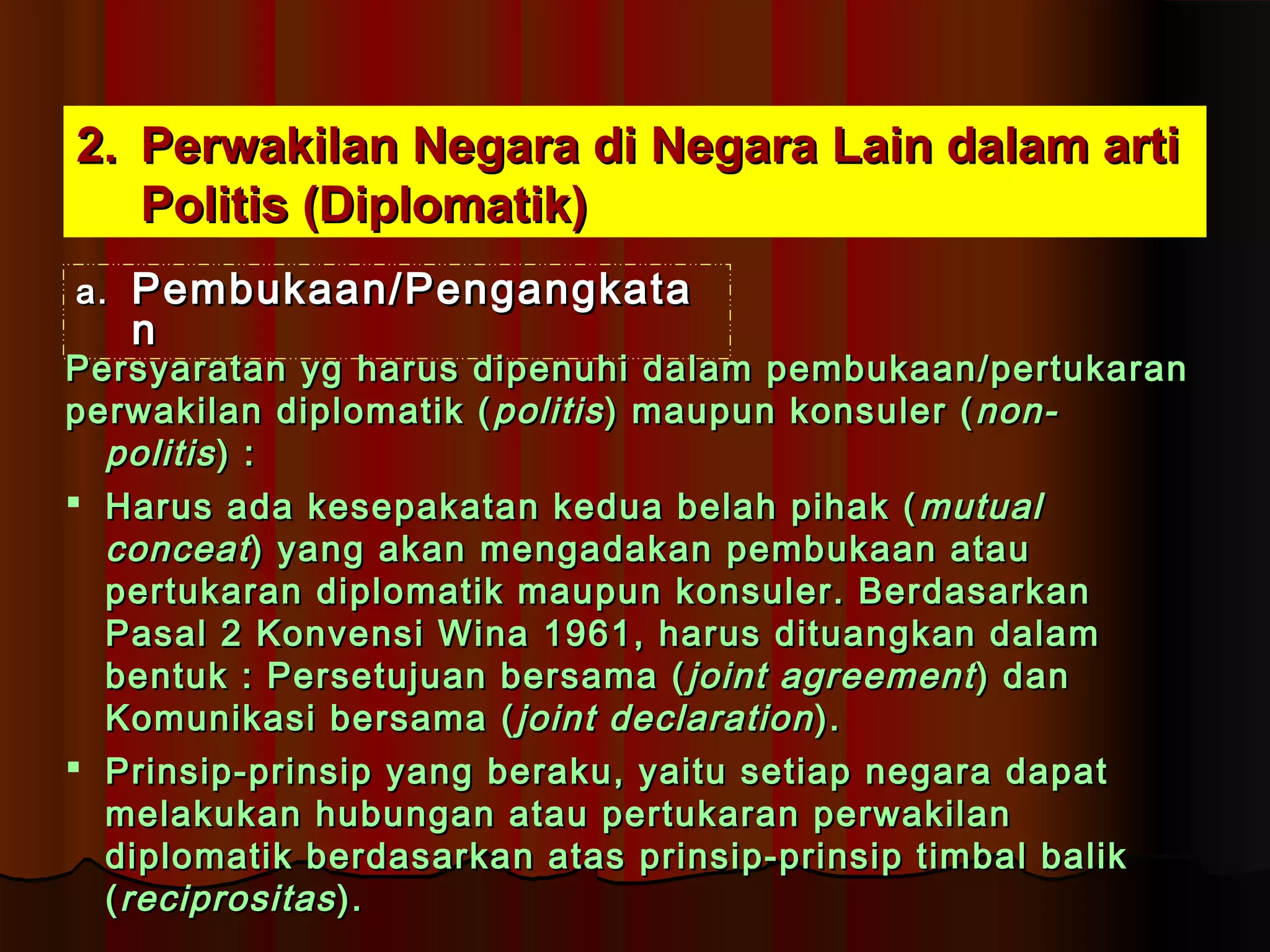 22.. PPeerrwwaakkiillaann NNeeggaarraa ddii NNeeggaarraa LLaaiinn ddaallaamm aarrttii 
PPoolliittiiss ((DDiipplloommaattiikk)) 
aa.. PPeemmbbuukkaaaann//PPeennggaannggkkaattaa 
nn 
PPeerrssyyaarraattaann yygg hhaarruuss ddiippeennuuhhii ddaallaamm ppeemmbbuukkaaaann//ppeerrttuukkaarraann 
ppeerrwwaakkiillaann ddiipplloommaattiikk ((ppoolliittiiss)) mmaauuppuunn kkoonnssuulleerr ((nnoonn-- 
ppoolliittiiss )) :: 
 HHaarruuss aaddaa kkeesseeppaakkaattaann kkeedduuaa bbeellaahh ppiihhaakk ((mmuuttuuaall 
ccoonncceeaatt )) yyaanngg aakkaann mmeennggaaddaakkaann ppeemmbbuukkaaaann aattaauu 
ppeerrttuukkaarraann ddiipplloommaattiikk mmaauuppuunn kkoonnssuulleerr.. BBeerrddaassaarrkkaann 
PPaassaall 22 KKoonnvveennssii WWiinnaa 11996611,, hhaarruuss ddiittuuaannggkkaann ddaallaamm 
bbeennttuukk :: PPeerrsseettuujjuuaann bbeerrssaammaa ((jjooiinntt aaggrreeeemmeenntt )) ddaann 
KKoommuunniikkaassii bbeerrssaammaa ((jjooiinntt ddeeccllaarraattiioonn)).. 
 PPrriinnssiipp--pprriinnssiipp yyaanngg bbeerraakkuu,, yyaaiittuu sseettiiaapp nneeggaarraa ddaappaatt 
mmeellaakkuukkaann hhuubbuunnggaann aattaauu ppeerrttuukkaarraann ppeerrwwaakkiillaann 
ddiipplloommaattiikk bbeerrddaassaarrkkaann aattaass pprriinnssiipp--pprriinnssiipp ttiimmbbaall bbaalliikk 
((rreecciipprroossiittaass )).. 
 