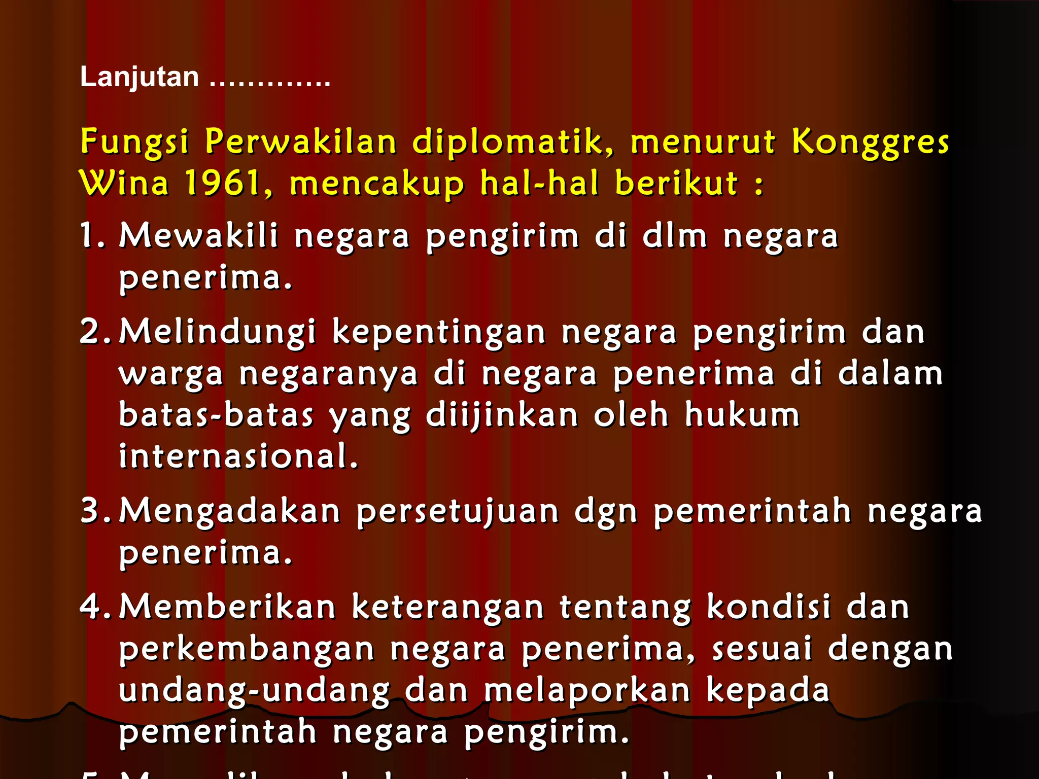 Lanjutan …………. 
FFuunnggssii PPeerrwwaakkiillaann ddiipplloommaattiikk,, mmeennuurruutt KKoonnggggrreess 
WWiinnaa 11996611,, mmeennccaakkuupp hhaall--hhaall bbeerriikkuutt :: 
11.. MMeewwaakkiillii nneeggaarraa ppeennggiirriimm ddii ddllmm nneeggaarraa 
ppeenneerriimmaa.. 
22..MMeelliinndduunnggii kkeeppeennttiinnggaann nneeggaarraa ppeennggiirriimm ddaann 
wwaarrggaa nneeggaarraannyyaa ddii nneeggaarraa ppeenneerriimmaa ddii ddaallaamm 
bbaattaass--bbaattaass yyaanngg ddiiiijjiinnkkaann oolleehh hhuukkuumm 
iinntteerrnnaassiioonnaall.. 
33..MMeennggaaddaakkaann ppeerrsseettuujjuuaann ddggnn ppeemmeerriinnttaahh nneeggaarraa 
ppeenneerriimmaa.. 
44..MMeemmbbeerriikkaann kkeetteerraannggaann tteennttaanngg kkoonnddiissii ddaann 
ppeerrkkeemmbbaannggaann nneeggaarraa ppeenneerriimmaa,, sseessuuaaii ddeennggaann 
uunnddaanngg--uunnddaanngg ddaann mmeellaappoorrkkaann kkeeppaaddaa 
ppeemmeerriinnttaahh nneeggaarraa ppeennggiirriimm.. 
55..MMeemmeelliihhaarraa hhuubbuunnggaann ppeerrssaahhaabbaattaann kkeedduuaa 
 