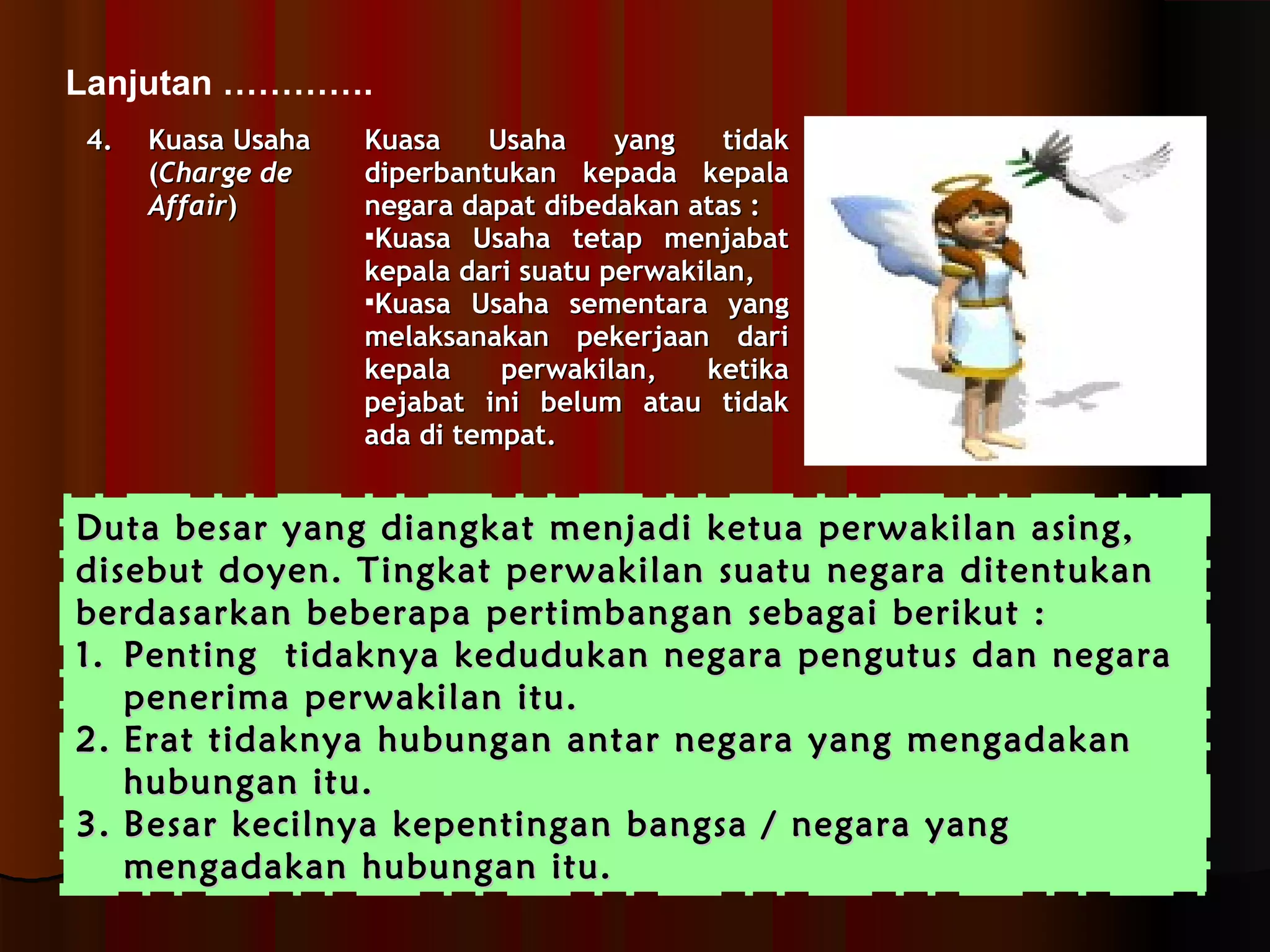 Lanjutan …………. 
44.. KKuuaassaa UUssaahhaa 
((CChhaarrggee ddee 
AAffffaaiirr)) 
KKuuaassaa UUssaahhaa yyaanngg ttiiddaakk 
ddiippeerrbbaannttuukkaann kkeeppaaddaa kkeeppaallaa 
nneeggaarraa ddaappaatt ddiibbeeddaakkaann aattaass :: 
KKuuaassaa UUssaahhaa tteettaapp mmeennjjaabbaatt 
kkeeppaallaa ddaarrii ssuuaattuu ppeerrwwaakkiillaann,, 
KKuuaassaa UUssaahhaa sseemmeennttaarraa yyaanngg 
mmeellaakkssaannaakkaann ppeekkeerrjjaaaann ddaarrii 
kkeeppaallaa ppeerrwwaakkiillaann,, kkeettiikkaa 
ppeejjaabbaatt iinnii bbeelluumm aattaauu ttiiddaakk 
aaddaa ddii tteemmppaatt.. 
DDuuttaa bbeessaarr yyaanngg ddiiaannggkkaatt mmeennjjaaddii kkeettuuaa ppeerrwwaakkiillaann aassiinngg,, 
ddiisseebbuutt ddooyyeenn.. TTiinnggkkaatt ppeerrwwaakkiillaann ssuuaattuu nneeggaarraa ddiitteennttuukkaann 
bbeerrddaassaarrkkaann bbeebbeerraappaa ppeerrttiimmbbaannggaann sseebbaaggaaii bbeerriikkuutt :: 
11.. PPeennttiinngg ttiiddaakknnyyaa kkeedduudduukkaann nneeggaarraa ppeenngguuttuuss ddaann nneeggaarraa 
ppeenneerriimmaa ppeerrwwaakkiillaann iittuu.. 
22.. EErraatt ttiiddaakknnyyaa hhuubbuunnggaann aannttaarr nneeggaarraa yyaanngg mmeennggaaddaakkaann 
hhuubbuunnggaann iittuu.. 
33.. BBeessaarr kkeecciillnnyyaa kkeeppeennttiinnggaann bbaannggssaa // nneeggaarraa yyaanngg 
mmeennggaaddaakkaann hhuubbuunnggaann iittuu.. 
 