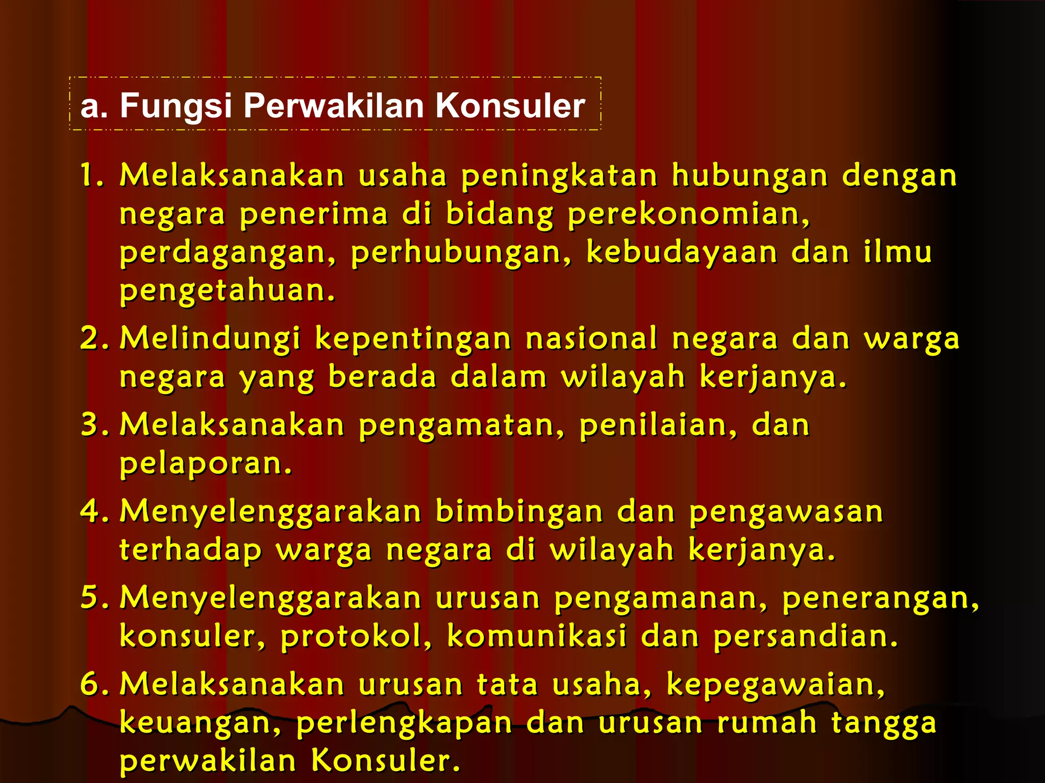 a. Fungsi Perwakilan Konsuler 
11.. MMeellaakkssaannaakkaann uussaahhaa ppeenniinnggkkaattaann hhuubbuunnggaann ddeennggaann 
nneeggaarraa ppeenneerriimmaa ddii bbiiddaanngg ppeerreekkoonnoommiiaann,, 
ppeerrddaaggaannggaann,, ppeerrhhuubbuunnggaann,, kkeebbuuddaayyaaaann ddaann iillmmuu 
ppeennggeettaahhuuaann.. 
22.. MMeelliinndduunnggii kkeeppeennttiinnggaann nnaassiioonnaall nneeggaarraa ddaann wwaarrggaa 
nneeggaarraa yyaanngg bbeerraaddaa ddaallaamm wwiillaayyaahh kkeerrjjaannyyaa.. 
33.. MMeellaakkssaannaakkaann ppeennggaammaattaann,, ppeenniillaaiiaann,, ddaann 
ppeellaappoorraann.. 
44.. MMeennyyeelleennggggaarraakkaann bbiimmbbiinnggaann ddaann ppeennggaawwaassaann 
tteerrhhaaddaapp wwaarrggaa nneeggaarraa ddii wwiillaayyaahh kkeerrjjaannyyaa.. 
55.. MMeennyyeelleennggggaarraakkaann uurruussaann ppeennggaammaannaann,, ppeenneerraannggaann,, 
kkoonnssuulleerr,, pprroottookkooll,, kkoommuunniikkaassii ddaann ppeerrssaannddiiaann.. 
66.. MMeellaakkssaannaakkaann uurruussaann ttaattaa uussaahhaa,, kkeeppeeggaawwaaiiaann,, 
kkeeuuaannggaann,, ppeerrlleennggkkaappaann ddaann uurruussaann rruummaahh ttaannggggaa 
ppeerrwwaakkiillaann KKoonnssuulleerr.. 
 