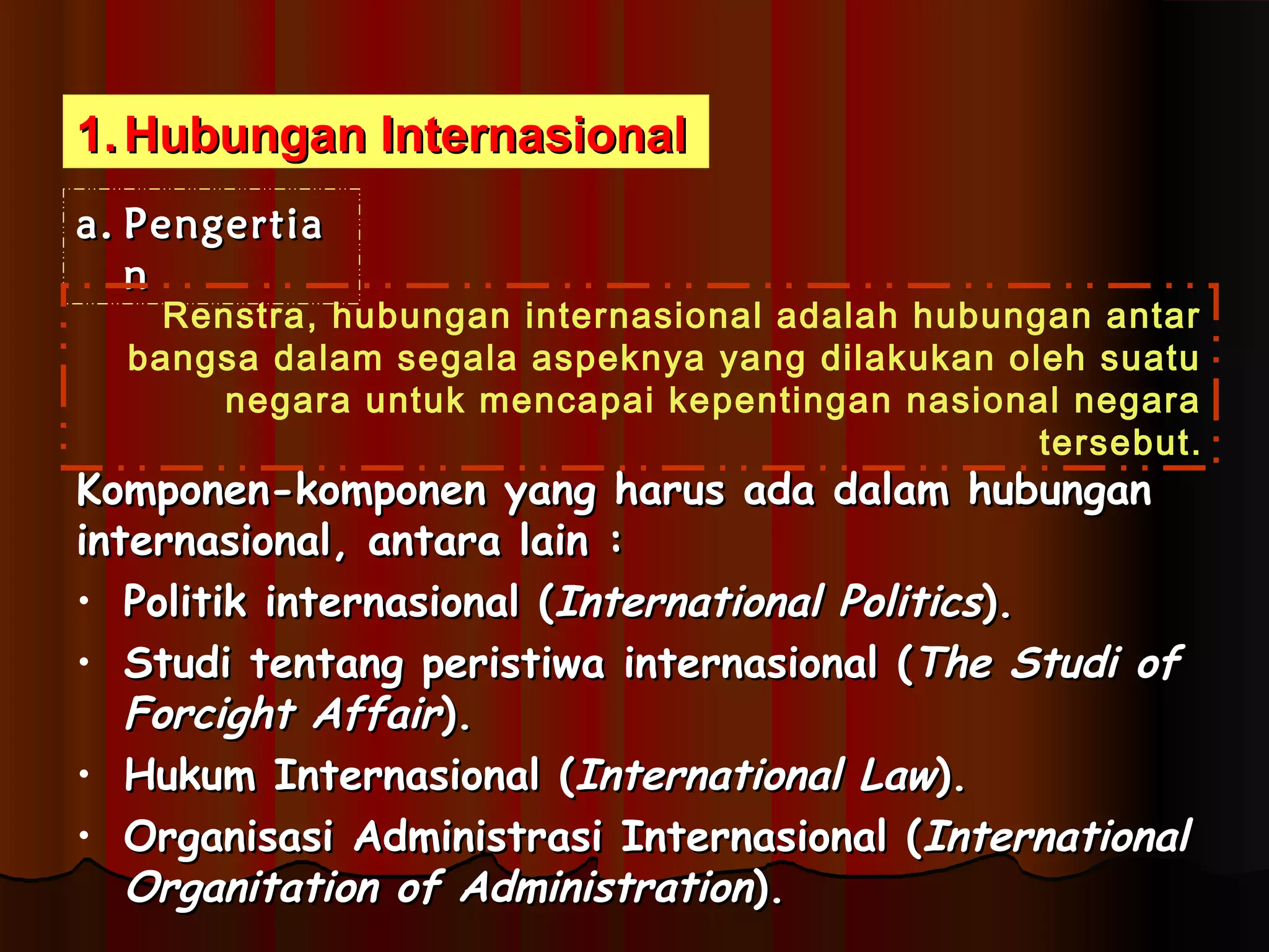 11..HHuubbuunnggaann IInntteerrnnaassiioonnaall 
aa.. PPeennggeerrttiiaa 
nn 
Renstra, hubungan internasional adalah hubungan antar 
bangsa dalam segala aspeknya yang dilakukan oleh suatu 
negara untuk mencapai kepentingan nasional negara 
tersebut. 
KKoommppoonneenn--kkoommppoonneenn yyaanngg hhaarruuss aaddaa ddaallaamm hhuubbuunnggaann 
iinntteerrnnaassiioonnaall,, aannttaarraa llaaiinn :: 
• PPoolliittiikk iinntteerrnnaassiioonnaall ((IInntteerrnnaattiioonnaall PPoolliittiiccss)).. 
• SSttuuddii tteennttaanngg ppeerriissttiiwwaa iinntteerrnnaassiioonnaall ((TThhee SSttuuddii ooff 
FFoorrcciigghhtt AAffffaaiirr)).. 
• HHuukkuumm IInntteerrnnaassiioonnaall ((IInntteerrnnaattiioonnaall LLaaww)).. 
• OOrrggaanniissaassii AAddmmiinniissttrraassii IInntteerrnnaassiioonnaall ((IInntteerrnnaattiioonnaall 
OOrrggaanniittaattiioonn ooff AAddmmiinniissttrraattiioonn)).. 
 