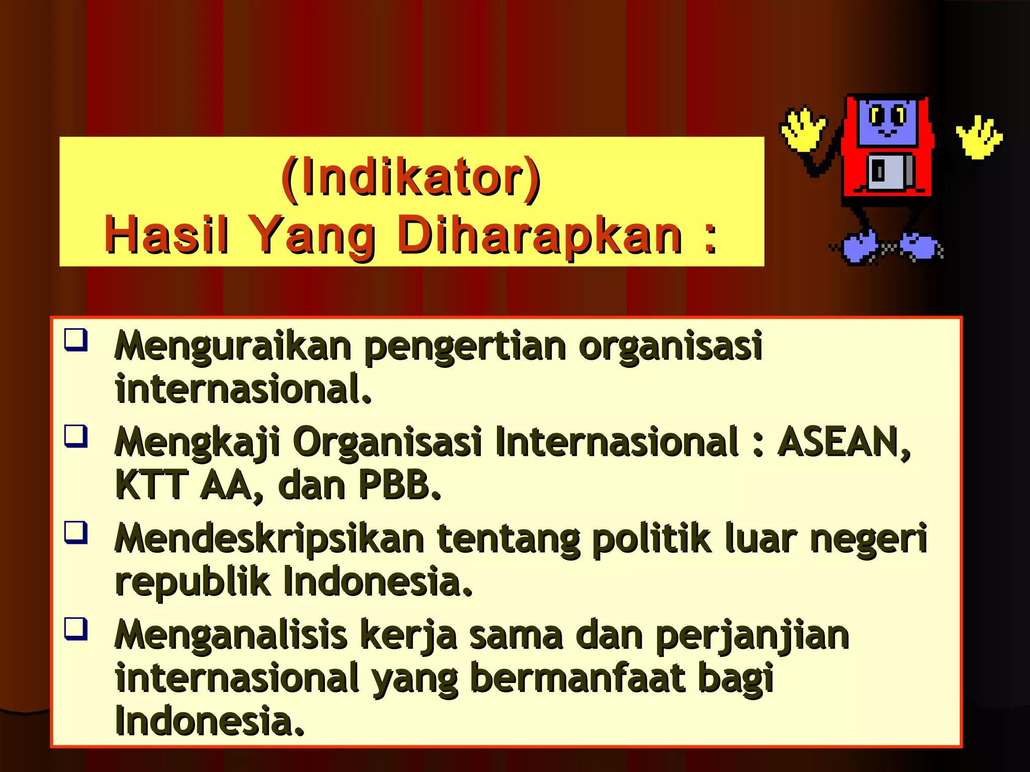 ((IInnddiikkaattoorr)) 
HHaassiill YYaanngg DDiihhaarraappkkaann :: 
 MMeenngguurraaiikkaann ppeennggeerrttiiaann oorrggaanniissaassii 
iinntteerrnnaassiioonnaall.. 
 MMeennggkkaajjii OOrrggaanniissaassii IInntteerrnnaassiioonnaall :: AASSEEAANN,, 
KKTTTT AAAA,, ddaann PPBBBB.. 
 MMeennddeesskkrriippssiikkaann tteennttaanngg ppoolliittiikk lluuaarr nneeggeerrii 
rreeppuubblliikk IInnddoonneessiiaa.. 
 MMeennggaannaalliissiiss kkeerrjjaa ssaammaa ddaann ppeerrjjaannjjiiaann 
iinntteerrnnaassiioonnaall yyaanngg bbeerrmmaannffaaaatt bbaaggii 
IInnddoonneessiiaa.. 
 