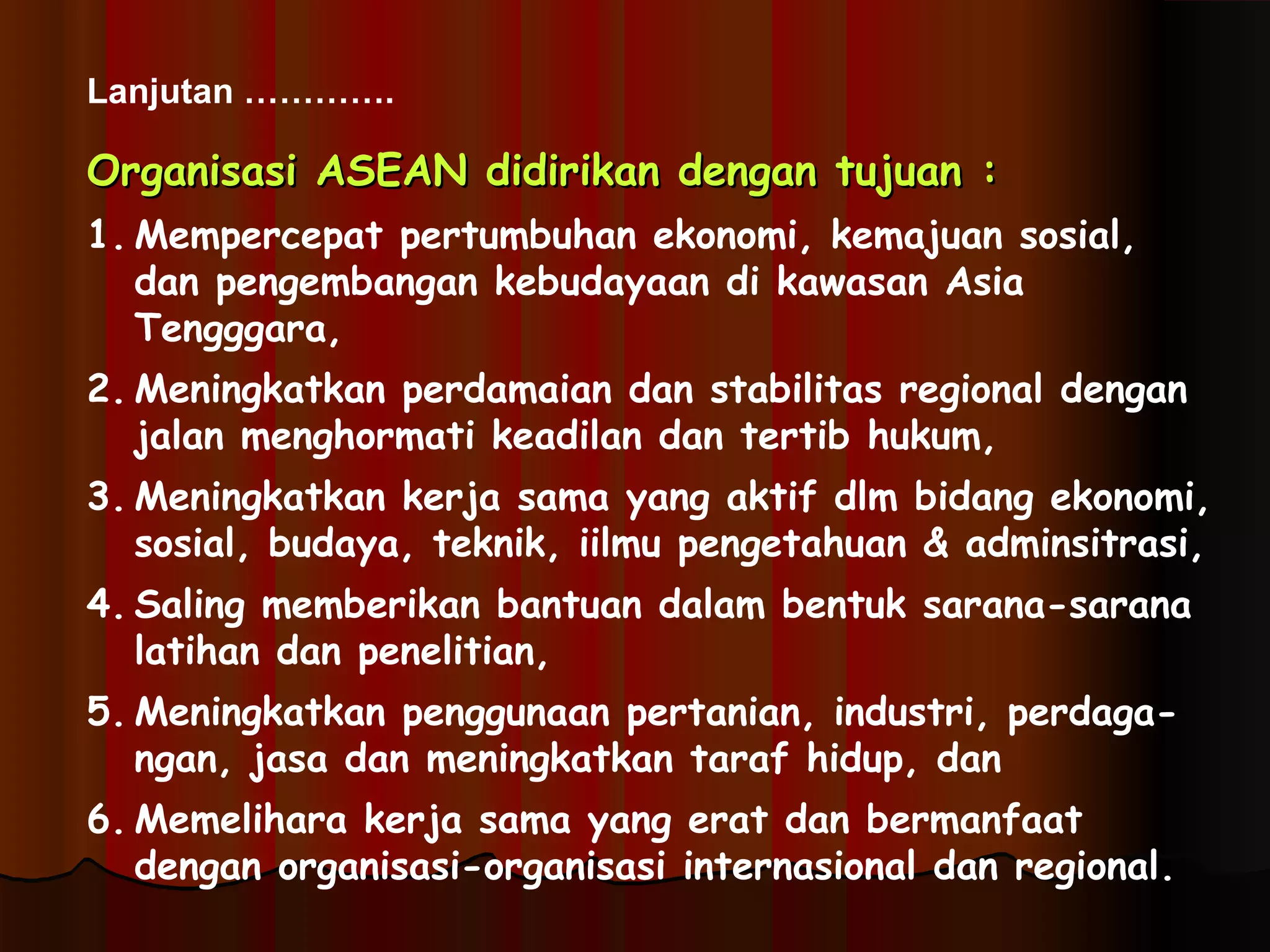 Lanjutan …………. 
OOrrggaanniissaassii AASSEEAANN ddiiddiirriikkaann ddeennggaann ttuujjuuaann :: 
1. Mempercepat pertumbuhan ekonomi, kemajuan sosial, 
dan pengembangan kebudayaan di kawasan Asia 
Tengggara, 
2. Meningkatkan perdamaian dan stabilitas regional dengan 
jalan menghormati keadilan dan tertib hukum, 
3. Meningkatkan kerja sama yang aktif dlm bidang ekonomi, 
sosial, budaya, teknik, iilmu pengetahuan & adminsitrasi, 
4. Saling memberikan bantuan dalam bentuk sarana-sarana 
latihan dan penelitian, 
5. Meningkatkan penggunaan pertanian, industri, perdaga-ngan, 
jasa dan meningkatkan taraf hidup, dan 
6. Memelihara kerja sama yang erat dan bermanfaat 
dengan organisasi-organisasi internasional dan regional. 
 