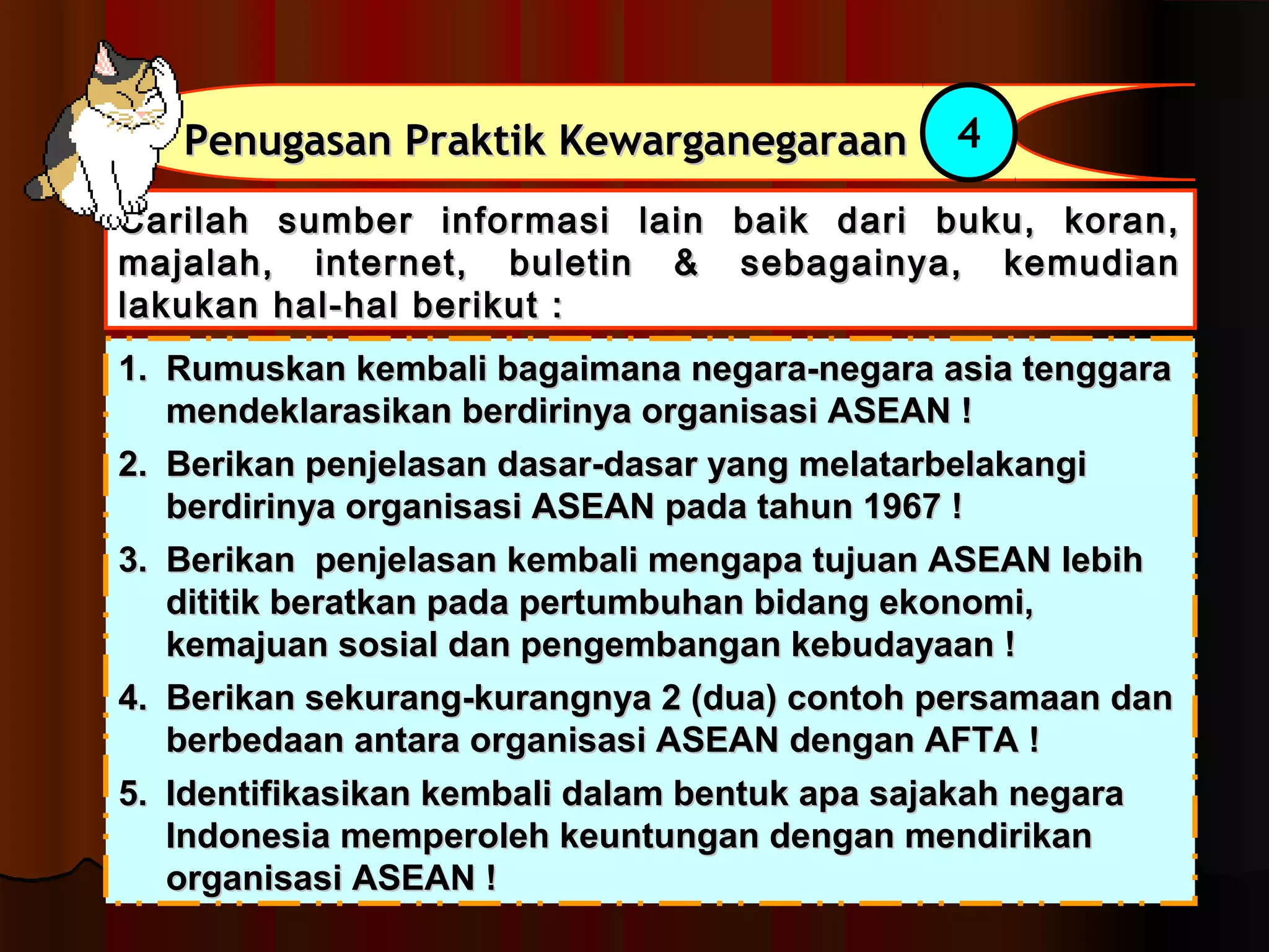 PPeennuuggaassaann PPrraakkttiikk KKeewwaarrggaanneeggaarraaaann 4 
CCaarriillaahh ssuummbbeerr iinnffoorrmmaassii llaaiinn bbaaiikk ddaarrii bbuukkuu,, kkoorraann,, 
mmaajjaallaahh,, iinntteerrnneett,, bbuulleettiinn && sseebbaaggaaiinnyyaa,, kkeemmuuddiiaann 
llaakkuukkaann hhaall--hhaall bbeerriikkuutt :: 
11.. RRuummuusskkaann kkeemmbbaallii bbaaggaaiimmaannaa nneeggaarraa--nneeggaarraa aassiiaa tteennggggaarraa 
mmeennddeekkllaarraassiikkaann bbeerrddiirriinnyyaa oorrggaanniissaassii AASSEEAANN !! 
22.. BBeerriikkaann ppeennjjeellaassaann ddaassaarr--ddaassaarr yyaanngg mmeellaattaarrbbeellaakkaannggii 
bbeerrddiirriinnyyaa oorrggaanniissaassii AASSEEAANN ppaaddaa ttaahhuunn 11996677 !! 
33.. BBeerriikkaann ppeennjjeellaassaann kkeemmbbaallii mmeennggaappaa ttuujjuuaann AASSEEAANN lleebbiihh 
ddiittiittiikk bbeerraattkkaann ppaaddaa ppeerrttuummbbuuhhaann bbiiddaanngg eekkoonnoommii,, 
kkeemmaajjuuaann ssoossiiaall ddaann ppeennggeemmbbaannggaann kkeebbuuddaayyaaaann !! 
44.. BBeerriikkaann sseekkuurraanngg--kkuurraannggnnyyaa 22 ((dduuaa)) ccoonnttoohh ppeerrssaammaaaann ddaann 
bbeerrbbeeddaaaann aannttaarraa oorrggaanniissaassii AASSEEAANN ddeennggaann AAFFTTAA !! 
55.. IIddeennttiiffiikkaassiikkaann kkeemmbbaallii ddaallaamm bbeennttuukk aappaa ssaajjaakkaahh nneeggaarraa 
IInnddoonneessiiaa mmeemmppeerroolleehh kkeeuunnttuunnggaann ddeennggaann mmeennddiirriikkaann 
oorrggaanniissaassii AASSEEAANN !! 
 