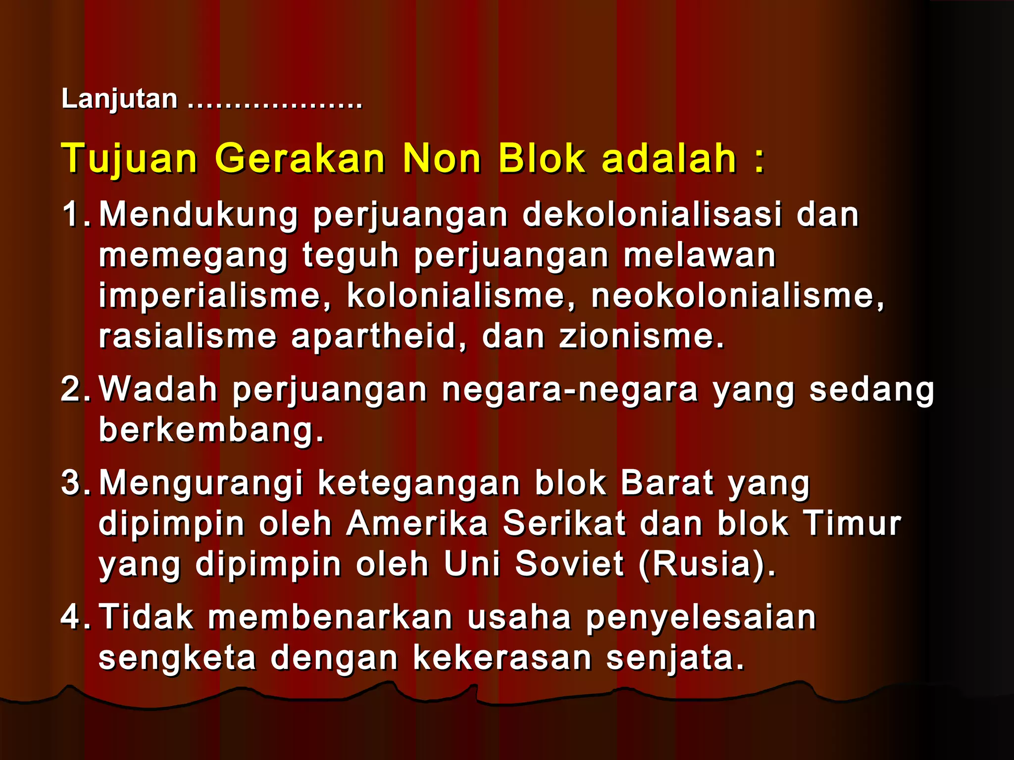 LLaannjjuuttaann ……………………………….. 
TTuujjuuaann GGeerraakkaann NNoonn BBllookk aaddaallaahh :: 
11..MMeenndduukkuunngg ppeerrjjuuaannggaann ddeekkoolloonniiaalliissaassii ddaann 
mmeemmeeggaanngg tteegguuhh ppeerrjjuuaannggaann mmeellaawwaann 
iimmppeerriiaalliissmmee,, kkoolloonniiaalliissmmee,, nneeookkoolloonniiaalliissmmee,, 
rraassiiaalliissmmee aappaarrtthheeiidd,, ddaann zziioonniissmmee.. 
22..WWaaddaahh ppeerrjjuuaannggaann nneeggaarraa--nneeggaarraa yyaanngg sseeddaanngg 
bbeerrkkeemmbbaanngg.. 
33..MMeenngguurraannggii kkeetteeggaannggaann bbllookk BBaarraatt yyaanngg 
ddiippiimmppiinn oolleehh AAmmeerriikkaa SSeerriikkaatt ddaann bbllookk TTiimmuurr 
yyaanngg ddiippiimmppiinn oolleehh UUnnii SSoovviieett (RRuussiiaa)).. 
44.. TTiiddaakk mmeemmbbeennaarrkkaann uussaahhaa ppeennyyeelleessaaiiaann 
sseennggkkeettaa ddeennggaann kkeekkeerraassaann sseennjjaattaa.. 
 
