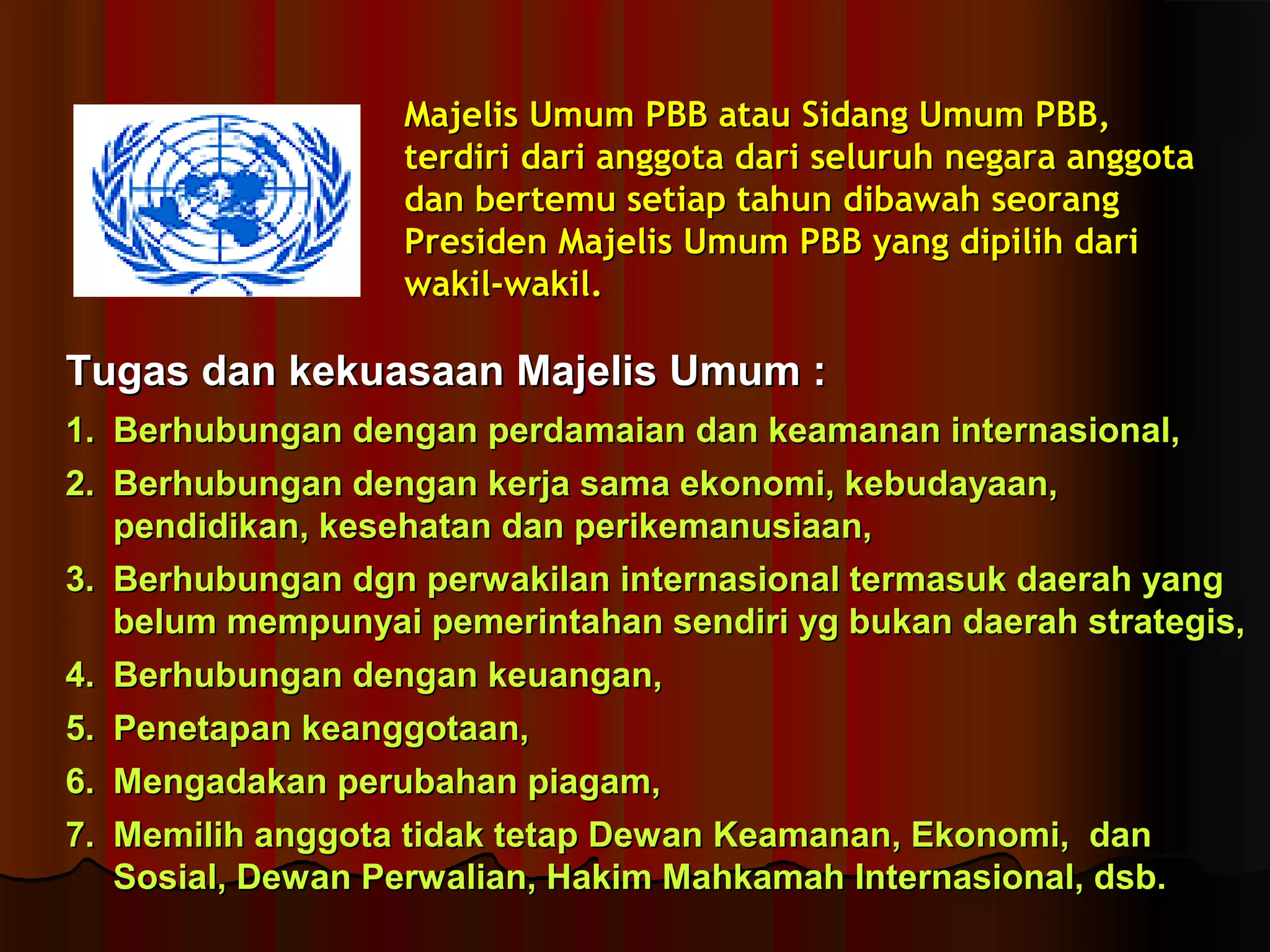 MMaajjeelliiss UUmmuumm PPBBBB aattaauu SSiiddaanngg UUmmuumm PPBBBB,, 
tteerrddiirrii ddaarrii aannggggoottaa ddaarrii sseelluurruuhh nneeggaarraa aannggggoottaa 
ddaann bbeerrtteemmuu sseettiiaapp ttaahhuunn ddiibbaawwaahh sseeoorraanngg 
PPrreessiiddeenn MMaajjeelliiss UUmmuumm PPBBBB yyaanngg ddiippiilliihh ddaarrii 
wwaakkiill--wwaakkiill.. 
TTuuggaass ddaann kkeekkuuaassaaaann MMaajjeelliiss UUmmuumm :: 
11.. BBeerrhhuubbuunnggaann ddeennggaann ppeerrddaammaaiiaann ddaann kkeeaammaannaann iinntteerrnnaassiioonnaall,, 
22.. BBeerrhhuubbuunnggaann ddeennggaann kkeerrjjaa ssaammaa eekkoonnoommii,, kkeebbuuddaayyaaaann,, 
ppeennddiiddiikkaann,, kkeesseehhaattaann ddaann ppeerriikkeemmaannuussiiaaaann,, 
33.. BBeerrhhuubbuunnggaann ddggnn ppeerrwwaakkiillaann iinntteerrnnaassiioonnaall tteerrmmaassuukk ddaaeerraahh yyaanngg 
bbeelluumm mmeemmppuunnyyaaii ppeemmeerriinnttaahhaann sseennddiirrii yygg bbuukkaann ddaaeerraahh ssttrraatteeggiiss,, 
44.. BBeerrhhuubbuunnggaann ddeennggaann kkeeuuaannggaann,, 
55.. PPeenneettaappaann kkeeaannggggoottaaaann,, 
66.. MMeennggaaddaakkaann ppeerruubbaahhaann ppiiaaggaamm,, 
77.. MMeemmiilliihh aannggggoottaa ttiiddaakk tteettaapp DDeewwaann KKeeaammaannaann,, EEkkoonnoommii,, ddaann 
SSoossiiaall,, DDeewwaann PPeerrwwaalliiaann,, HHaakkiimm MMaahhkkaammaahh IInntteerrnnaassiioonnaall,, ddssbb.. 
 
