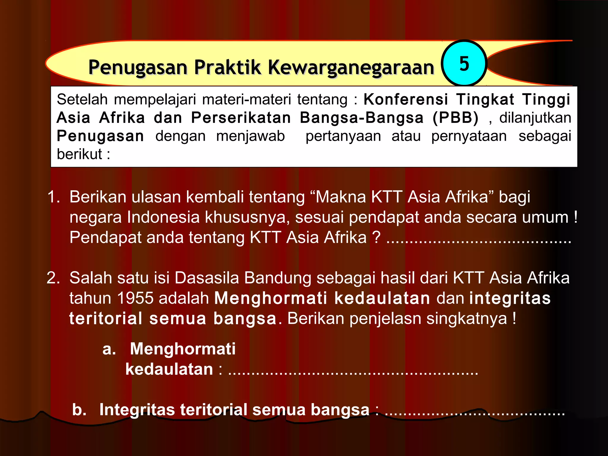 PPeennuuggaassaann PPrraakkttiikk KKeewwaarrggaanneeggaarraaaann 5 
Setelah mempelajari materi-materi tentang : Konferensi Tingkat Tinggi 
Asia Afrika dan Perserikatan Bangsa-Bangsa (PBB) , dilanjutkan 
Penugasan dengan menjawab pertanyaan atau pernyataan sebagai 
berikut : 
1. Berikan ulasan kembali tentang “Makna KTT Asia Afrika” bagi 
negara Indonesia khususnya, sesuai pendapat anda secara umum ! 
Pendapat anda tentang KTT Asia Afrika ? ........................................ 
2. Salah satu isi Dasasila Bandung sebagai hasil dari KTT Asia Afrika 
tahun 1955 adalah Menghormati kedaulatan dan integritas 
teritorial semua bangsa. Berikan penjelasn singkatnya ! 
a. Menghormati 
kedaulatan : ...................................................... 
b. Integritas teritorial semua bangsa : ....................................... 
 