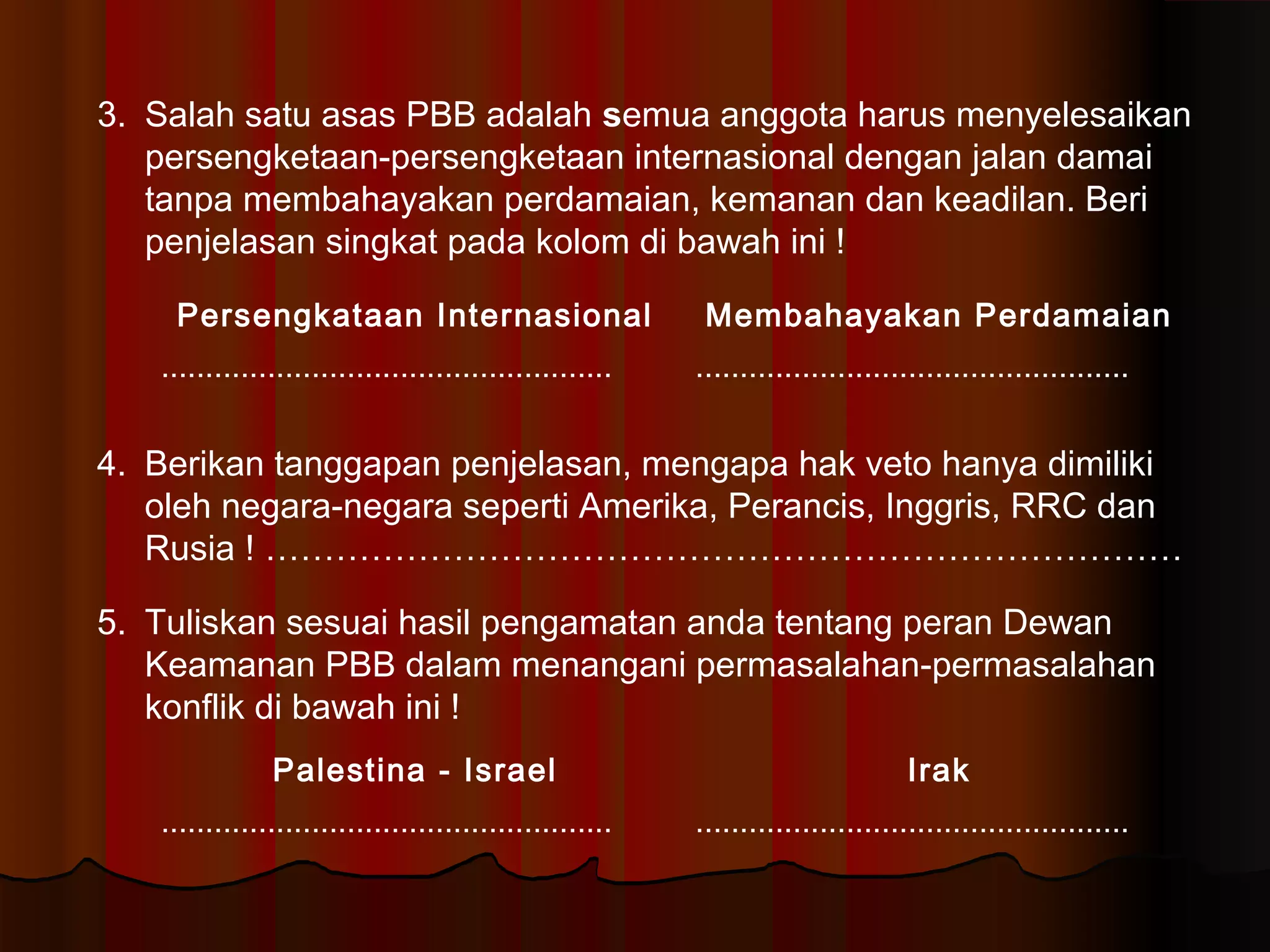 3. Salah satu asas PBB adalah semua anggota harus menyelesaikan 
persengketaan-persengketaan internasional dengan jalan damai 
tanpa membahayakan perdamaian, kemanan dan keadilan. Beri 
penjelasan singkat pada kolom di bawah ini ! 
Persengkataan Internasional Membahayakan Perdamaian 
................................................... ................................................. 
4. Berikan tanggapan penjelasan, mengapa hak veto hanya dimiliki 
oleh negara-negara seperti Amerika, Perancis, Inggris, RRC dan 
Rusia ! …………………………………………………………………… 
5. Tuliskan sesuai hasil pengamatan anda tentang peran Dewan 
Keamanan PBB dalam menangani permasalahan-permasalahan 
konflik di bawah ini ! 
Palestina - Israel Irak 
................................................... ................................................. 
 