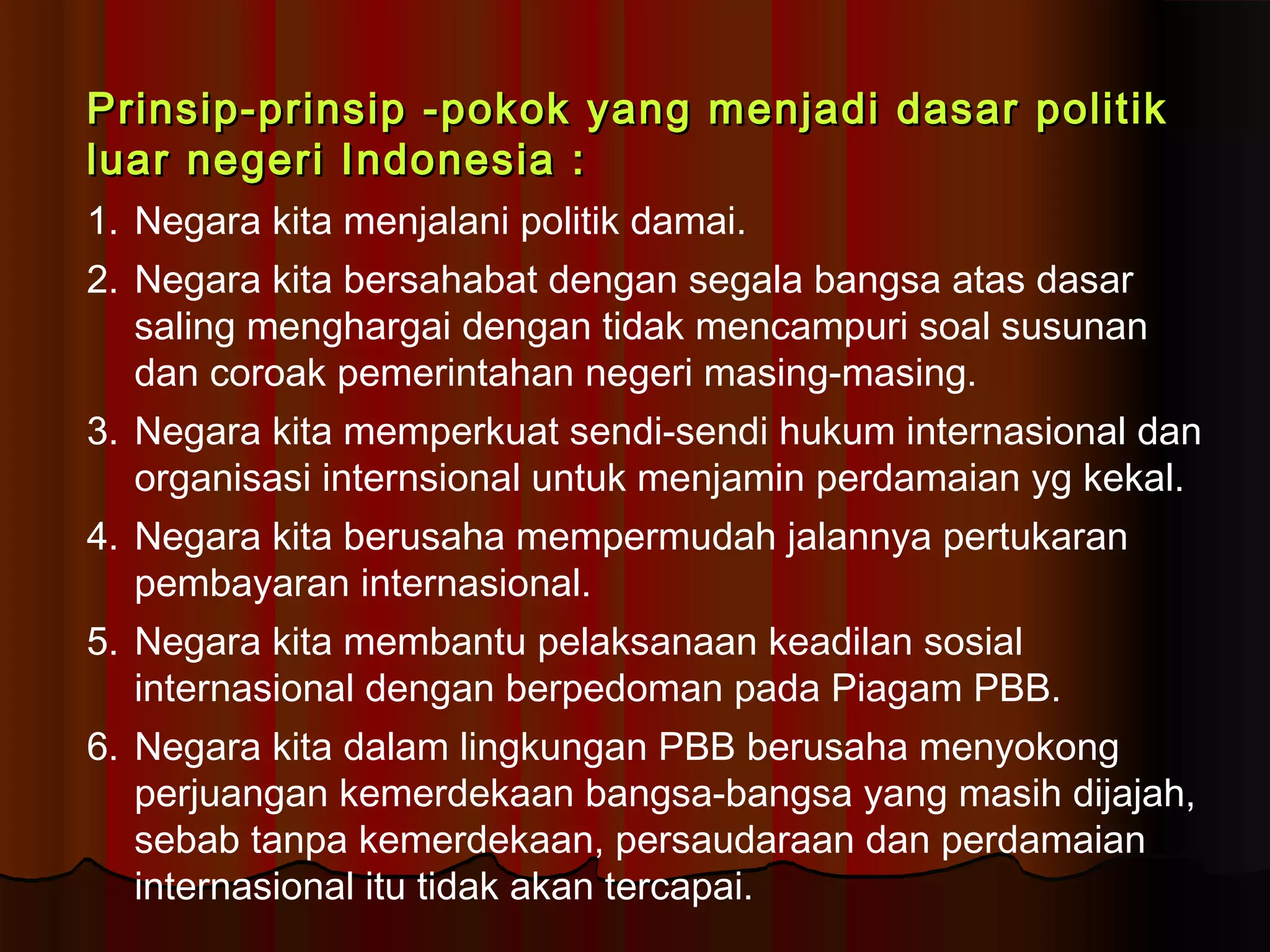 PPrriinnssiipp--pprriinnssiipp --ppookkookk yyaanngg mmeennjjaaddii ddaassaarr ppoolliittiikk 
lluuaarr nneeggeerrii IInnddoonneessiiaa :: 
1. Negara kita menjalani politik damai. 
2. Negara kita bersahabat dengan segala bangsa atas dasar 
saling menghargai dengan tidak mencampuri soal susunan 
dan coroak pemerintahan negeri masing-masing. 
3. Negara kita memperkuat sendi-sendi hukum internasional dan 
organisasi internsional untuk menjamin perdamaian yg kekal. 
4. Negara kita berusaha mempermudah jalannya pertukaran 
pembayaran internasional. 
5. Negara kita membantu pelaksanaan keadilan sosial 
internasional dengan berpedoman pada Piagam PBB. 
6. Negara kita dalam lingkungan PBB berusaha menyokong 
perjuangan kemerdekaan bangsa-bangsa yang masih dijajah, 
sebab tanpa kemerdekaan, persaudaraan dan perdamaian 
internasional itu tidak akan tercapai. 
 