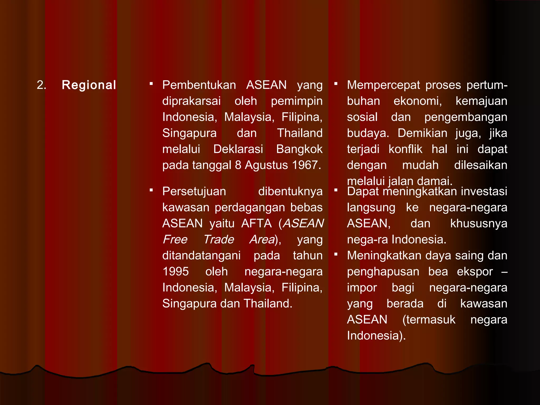 2. Regional  Pembentukan ASEAN yang 
diprakarsai oleh pemimpin 
Indonesia, Malaysia, Filipina, 
Singapura dan Thailand 
melalui Deklarasi Bangkok 
pada tanggal 8 Agustus 1967. 
 Mempercepat proses pertum-buhan 
ekonomi, kemajuan 
sosial dan pengembangan 
budaya. Demikian juga, jika 
terjadi konflik hal ini dapat 
dengan mudah dilesaikan 
melalui jalan damai. 
 Persetujuan dibentuknya 
kawasan perdagangan bebas 
ASEAN yaitu AFTA (ASEAN 
Free Trade Area), yang 
ditandatangani pada tahun 
1995 oleh negara-negara 
Indonesia, Malaysia, Filipina, 
Singapura dan Thailand. 
 Dapat meningkatkan investasi 
langsung ke negara-negara 
ASEAN, dan khususnya 
nega-ra Indonesia. 
 Meningkatkan daya saing dan 
penghapusan bea ekspor – 
impor bagi negara-negara 
yang berada di kawasan 
ASEAN (termasuk negara 
Indonesia). 
 