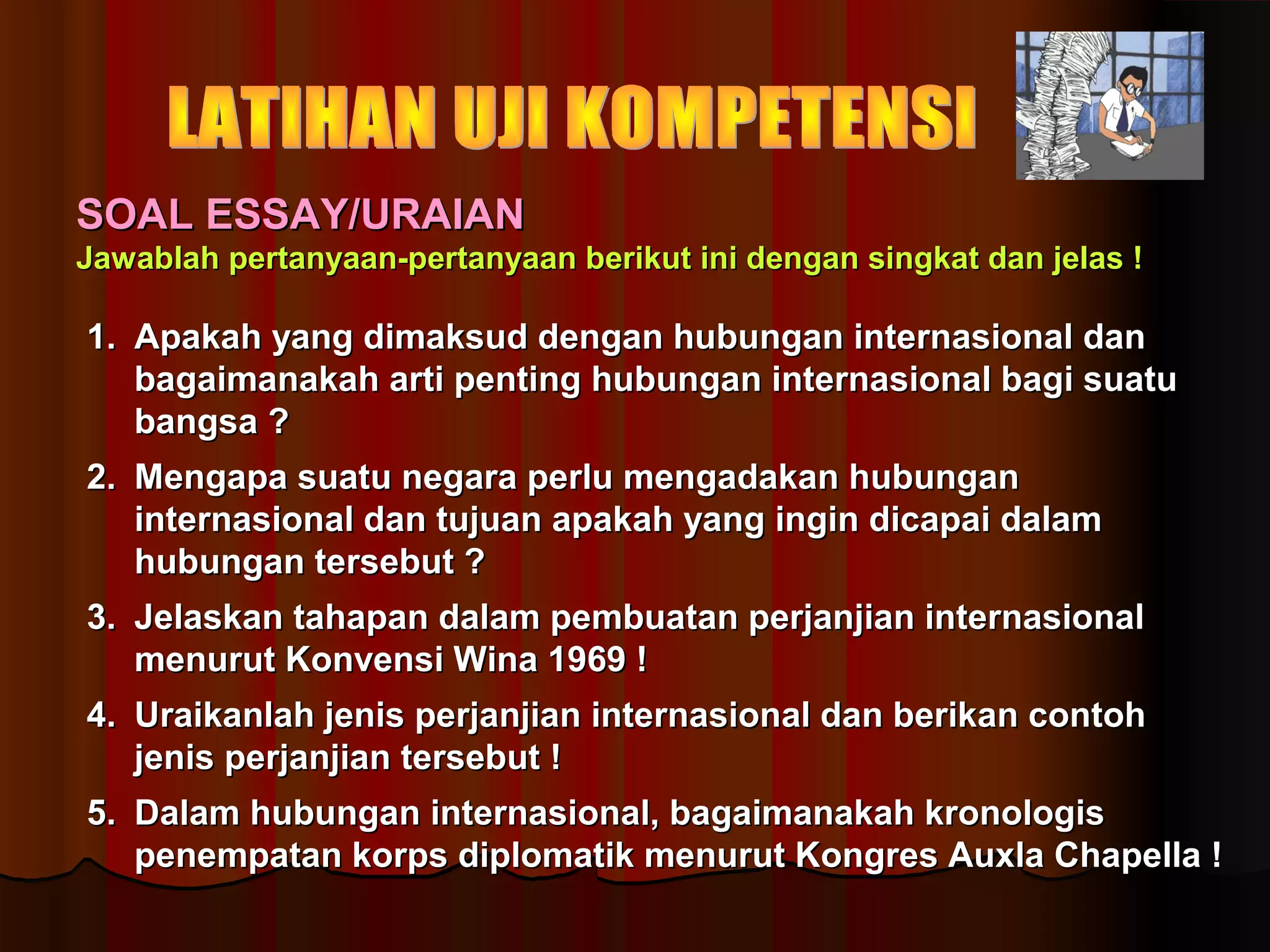 SSOOAALL EESSSSAAYY//UURRAAIIAANN 
JJaawwaabbllaahh ppeerrttaannyyaaaann--ppeerrttaannyyaaaann bbeerriikkuutt iinnii ddeennggaann ssiinnggkkaatt ddaann jjeellaass !! 
11.. AAppaakkaahh yyaanngg ddiimmaakkssuudd ddeennggaann hhuubbuunnggaann iinntteerrnnaassiioonnaall ddaann 
bbaaggaaiimmaannaakkaahh aarrttii ppeennttiinngg hhuubbuunnggaann iinntteerrnnaassiioonnaall bbaaggii ssuuaattuu 
bbaannggssaa ?? 
22.. MMeennggaappaa ssuuaattuu nneeggaarraa ppeerrlluu mmeennggaaddaakkaann hhuubbuunnggaann 
iinntteerrnnaassiioonnaall ddaann ttuujjuuaann aappaakkaahh yyaanngg iinnggiinn ddiiccaappaaii ddaallaamm 
hhuubbuunnggaann tteerrsseebbuutt ?? 
33.. JJeellaasskkaann ttaahhaappaann ddaallaamm ppeemmbbuuaattaann ppeerrjjaannjjiiaann iinntteerrnnaassiioonnaall 
mmeennuurruutt KKoonnvveennssii WWiinnaa 11996699 !! 
44.. UUrraaiikkaannllaahh jjeenniiss ppeerrjjaannjjiiaann iinntteerrnnaassiioonnaall ddaann bbeerriikkaann ccoonnttoohh 
jjeenniiss ppeerrjjaannjjiiaann tteerrsseebbuutt !! 
55.. DDaallaamm hhuubbuunnggaann iinntteerrnnaassiioonnaall,, bbaaggaaiimmaannaakkaahh kkrroonnoollooggiiss 
ppeenneemmppaattaann kkoorrppss ddiipplloommaattiikk mmeennuurruutt KKoonnggrreess AAuuxxllaa CChhaappeellllaa !! 
 