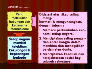 Lanjutan …………. 
PPeerrlluu 
mmeellaakkuukkaann 
hhuubbuunnggaann ddaann 
kkeerrjjaassaammaa 
iinntteerrnnaassiioonnaall 
DDiiddaassaarrii aattaass ssiikkaapp ssaalliinngg 
mmeenngg-- 
hhoorrmmaattii && mmeenngguunnttuunnggkkaann,, 
ddeennggaann ttuujjuuaann :: 
11.. MMeemmaaccuu ppeerrttuummbbuuhhaann eekkoo-- 
nnoommii sseettiiaapp nneeggaarraa.. 
22..MMeenncciippttaakkaann ssaalliinngg ppeennggeerr-- 
ttiiaann aannttaarr bbaannggssaa ddaallaamm 
mmeemmbbiinnaa ddaann mmeenneeggaakkkkaann 
ppeerrddaammaaiiaann dduunniiaa.. 
33..MMeenncciippttaakkaann kkeeaaddiillaann ddaann 
kkeesseejjaahhtteerraaaann ssoossiiaall bbaaggii 
sseelluurruuhh rraakkyyaattnnyyaa.. 
SSeettiiaapp nneeggaarraa 
mmeemmiilliikkii 
kkeelleebbiihhaann,, 
kkeekkuurraannggaann && 
kkeeppeennttiinnggaann 
bbeerrbbeeddaa 
 