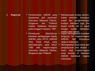 2. Regional  Pembentukan ASEAN yang 
diprakarsai oleh pemimpin 
Indonesia, Malaysia, Filipina, 
Singapura dan Thailand 
melalui Deklarasi Bangkok 
pada tanggal 8 Agustus 1967. 
 Mempercepat proses pertum-buhan 
ekonomi, kemajuan 
sosial dan pengembangan 
budaya. Demikian juga, jika 
terjadi konflik hal ini dapat 
dengan mudah dilesaikan 
melalui jalan damai. 
 Persetujuan dibentuknya 
kawasan perdagangan bebas 
ASEAN yaitu AFTA (ASEAN 
Free Trade Area), yang 
ditandatangani pada tahun 
1995 oleh negara-negara 
Indonesia, Malaysia, Filipina, 
Singapura dan Thailand. 
 Dapat meningkatkan investasi 
langsung ke negara-negara 
ASEAN, dan khususnya 
nega-ra Indonesia. 
 Meningkatkan daya saing dan 
penghapusan bea ekspor – 
impor bagi negara-negara 
yang berada di kawasan 
ASEAN (termasuk negara 
Indonesia). 
 
