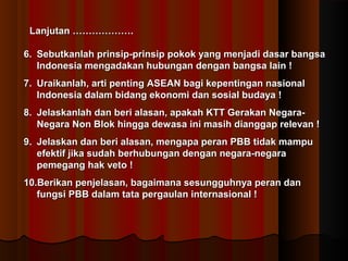 LLaannjjuuttaann ……………………………….. 
66.. SSeebbuuttkkaannllaahh pprriinnssiipp--pprriinnssiipp ppookkookk yyaanngg mmeennjjaaddii ddaassaarr bbaannggssaa 
IInnddoonneessiiaa mmeennggaaddaakkaann hhuubbuunnggaann ddeennggaann bbaannggssaa llaaiinn !! 
77.. UUrraaiikkaannllaahh,, aarrttii ppeennttiinngg AASSEEAANN bbaaggii kkeeppeennttiinnggaann nnaassiioonnaall 
IInnddoonneessiiaa ddaallaamm bbiiddaanngg eekkoonnoommii ddaann ssoossiiaall bbuuddaayyaa !! 
88.. JJeellaasskkaannllaahh ddaann bbeerrii aallaassaann,, aappaakkaahh KKTTTT GGeerraakkaann NNeeggaarraa-- 
NNeeggaarraa NNoonn BBllookk hhiinnggggaa ddeewwaassaa iinnii mmaassiihh ddiiaannggggaapp rreelleevvaann !! 
99.. JJeellaasskkaann ddaann bbeerrii aallaassaann,, mmeennggaappaa ppeerraann PPBBBB ttiiddaakk mmaammppuu 
eeffeekkttiiff jjiikkaa ssuuddaahh bbeerrhhuubbuunnggaann ddeennggaann nneeggaarraa--nneeggaarraa 
ppeemmeeggaanngg hhaakk vveettoo !! 
1100..BBeerriikkaann ppeennjjeellaassaann,, bbaaggaaiimmaannaa sseessuunngggguuhhnnyyaa ppeerraann ddaann 
ffuunnggssii PPBBBB ddaallaamm ttaattaa ppeerrggaauullaann iinntteerrnnaassiioonnaall !! 
 