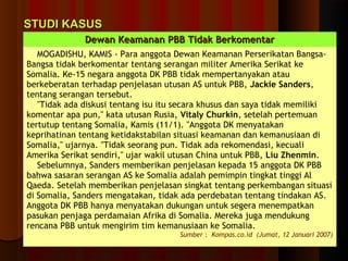 SSTTUUDDII KKAASSUUSS 
DDeewwaann KKeeaammaannaann PPBBBB TTiiddaakk BBeerrkkoommeennttaarr 
MOGADISHU, KAMIS - Para anggota Dewan Keamanan Perserikatan Bangsa- 
Bangsa tidak berkomentar tentang serangan militer Amerika Serikat ke 
Somalia. Ke-15 negara anggota DK PBB tidak mempertanyakan atau 
berkeberatan terhadap penjelasan utusan AS untuk PBB, Jackie Sanders, 
tentang serangan tersebut. 
"Tidak ada diskusi tentang isu itu secara khusus dan saya tidak memiliki 
komentar apa pun," kata utusan Rusia, Vitaly Churkin, setelah pertemuan 
tertutup tentang Somalia, Kamis (11/1). "Anggota DK menyatakan 
keprihatinan tentang ketidakstabilan situasi keamanan dan kemanusiaan di 
Somalia," ujarnya. "Tidak seorang pun. Tidak ada rekomendasi, kecuali 
Amerika Serikat sendiri," ujar wakil utusan China untuk PBB, Liu Zhenmin. 
Sebelumnya, Sanders memberikan penjelasan kepada 15 anggota DK PBB 
bahwa sasaran serangan AS ke Somalia adalah pemimpin tingkat tinggi Al 
Qaeda. Setelah memberikan penjelasan singkat tentang perkembangan situasi 
di Somalia, Sanders mengatakan, tidak ada perdebatan tentang tindakan AS. 
Anggota DK PBB hanya menyatakan dukungan untuk segera menempatkan 
pasukan penjaga perdamaian Afrika di Somalia. Mereka juga mendukung 
rencana PBB untuk mengirim tim kemanusiaan ke Somalia. 
Sumber : Kompas.co.id (Jumat, 12 Januari 2007) 
 