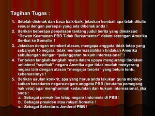 TTaaggiihhaann TTuuggaass :: 
11.. SSeetteellaahh ddiissiimmaakk ddaann bbaaccaa bbaaiikk--bbaaiikk,, jjeellaasskkaann kkeemmbbaallii aappaa tteellaahh ddiittuulliiss 
sseessuuaaii ddeennggaann ppeerrsseeppssii yyaanngg aaddaa ddiibbeennaakk aannddaa !! 
22.. BBeerriikkaann bbeebbeerraappaa ppeennjjeellaassaann tteennttaanngg jjuudduull bbeerriittaa yyaanngg ddiimmaakkssuudd 
““DDeewwaann KKeeaammaannaann PPBBBB TTiiddaakk BBeerrkkoommeennttaarr”” ddaallaamm sseerraannggaann AAmmeerriikkaa 
SSeerriikkaatt kkee SSoommaalliiaa !! 
33.. JJeellaasskkaann ddeennggaann mmeemmbbeerrii aallaassaann,, mmeennggaappaa aannggggoottaa ttiiddaakk tteettaapp yyaanngg 
sseebbaannyyaakk 1155 nneeggaarraa,, ttiiddaakk mmeemmppeerrmmaassaallaahhkkaann ttiinnddaakkaann AAmmeerriikkaa 
sseehhuubbuunnggaann ddeennggaann ““ppeellaannggggaarraann hhuukkuumm iinntteerrnnaassiioonnaall”” !! 
44.. TTeennttuukkaann llaannggkkaahh--llaannggkkaahh nnyyaattaa ddaallaamm uuppaayyaa mmeenngguurraannggii ttiinnddaakkaann 
uunniillaatteerraall ““sseeppiihhaakk”” nneeggaarraa AAmmeerriikkaa aaggaarr ttiiddaakk mmuuddaahh mmeennyyeerraanngg 
nneeggaarraa llaaiinn ddeennggaann aallaassaann ““mmeennggeejjaarr tteerroorriiss”” yyaanngg bbeelluumm tteennttuu 
kkeebbeennaarraannnnyyaa !! 
55.. BBeerriikkaann uussuullaann kkoonnkkrriitt,, aappaa yyaanngg hhaarruuss aannddaa llaakkuukkaann gguunnaa mmeenniinngg-- 
kkaattkkaann kkeessaaddaarraann nneeggaarraa--nneeggaarraa aannggggoottaa PPBBBB ((tteerruuttaammaa ppeemmeeggaanngg 
hhaakk vveettoo)) aaggaarr mmeenngghhoorrmmaattii kkeeddaauullaattaann ddaann hhuukkuumm iinntteerrnnaassiioonnaall,, jjiikkaa 
aannddaa :: 
aa.. SSeebbaaggaaii ppeerrwwaakkiillaann tteettaapp nneeggaarraa IInnddoonneessiiaa ddii PPBBBB !! 
bb.. SSeebbaaggaaii pprreessiiddeenn aattaauu rraakkyyaatt SSoommaalliiaa !! 
cc.. SSeebbaaggaaii SSeekkrreettaarriiss JJeennddeerraall PPBBBB !! 
 