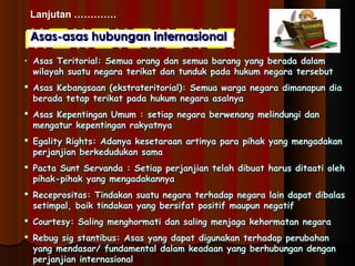 Lanjutan …………. 
Asas-aassaass hhuubbuunnggaann iinntteerrnnaassiioonnaall 
• AAssaass TTeerriittoorriiaall:: SSeemmuuaa oorraanngg ddaann sseemmuuaa bbaarraanngg yyaanngg bbeerraaddaa ddaallaamm 
wwiillaayyaahh ssuuaattuu nneeggaarraa tteerriikkaatt ddaann ttuunndduukk ppaaddaa hhuukkuumm nneeggaarraa tteerrsseebbuutt 
 AAssaass KKeebbaannggssaaaann ((eekkssttrraatteerriittoorriiaall)):: SSeemmuuaa wwaarrggaa nneeggaarraa ddiimmaannaappuunn ddiiaa 
bbeerraaddaa tteettaapp tteerriikkaatt ppaaddaa hhuukkuumm nneeggaarraa aassaallnnyyaa 
 AAssaass KKeeppeennttiinnggaann UUmmuumm :: sseettiiaapp nneeggaarraa bbeerrwweennaanngg mmeelliinndduunnggii ddaann 
mmeennggaattuurr kkeeppeennttiinnggaann rraakkyyaattnnyyaa 
 EEggaalliittyy RRiigghhttss:: AAddaannyyaa kkeesseettaarraaaann aarrttiinnyyaa ppaarraa ppiihhaakk yyaanngg mmeennggaaddaakkaann 
ppeerrjjaannjjiiaann bbeerrkkeedduudduukkaann ssaammaa 
 PPaaccttaa SSuunntt SSeerrvvaannddaa :: SSeettiiaapp ppeerrjjaannjjiiaann tteellaahh ddiibbuuaatt hhaarruuss ddiittaaaattii oolleehh 
ppiihhaakk--ppiihhaakk yyaanngg mmeennggaaddaakkaannnnyyaa 
 RReecceepprroossiittaass:: TTiinnddaakkaann ssuuaattuu nneeggaarraa tteerrhhaaddaapp nneeggaarraa llaaiinn ddaappaatt ddiibbaallaass 
sseettiimmppaall,, bbaaiikk ttiinnddaakkaann yyaanngg bbeerrssiiffaatt ppoossiittiiff mmaauuppuunn nneeggaattiiff 
 CCoouurrtteessyy:: SSaalliinngg mmeenngghhoorrmmaattii ddaann ssaalliinngg mmeennjjaaggaa kkeehhoorrmmaattaann nneeggaarraa 
 RReebbuugg ssiigg ssttaannttiibbuuss:: AAssaass yyaanngg ddaappaatt ddiigguunnaakkaann tteerrhhaaddaapp ppeerruubbaahhaann 
yyaanngg mmeennddaassaarr// ffuunnddaammeennttaall ddaallaamm kkeeaaddaaaann yyaanngg bbeerrhhuubbuunnggaann ddeennggaann 
ppeerrjjaannjjiiaann iinntteerrnnaassiioonnaall 
 