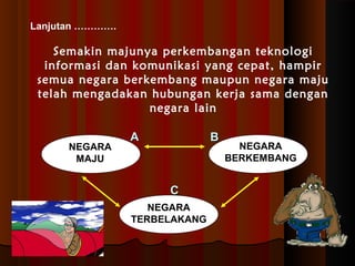Semakin majunya perkembangan teknologi 
informasi dan komunikasi yang cepat, hampir 
semua negara berkembang maupun negara maju 
telah mengadakan hubungan kerja sama dengan 
negara lain 
Lanjutan …………. 
NEGARA 
MAJU 
NEGARA 
BERKEMBANG 
AA BB 
CC 
NEGARA 
TERBELAKANG 
 