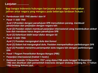 Lanjutan …………. 
Bagi bangsa Indonesia hubungan kkeerrjjaassaammaa aannttaarr nneeggaarraa mmeerruuppaakkaann 
jjaalliinnaann aannttaarr nneeggaarraa yyaanngg mmeennggaaccuu ppaaddaa bbeebbeerraappaa llaannddaassaann hhuukkuumm :: 
 PPeemmbbuukkaaaann UUUUDD 11994455 aalleenniiaa II ddaann IIVV 
 PPaassaall 1111 UUUUDD 11994455 
AAyyaatt ((11))PPrreessiiddeenn ddeennggaann ppeerrsseettuujjuuaann DDPPRR mmeennyyaattaakkaann ppeerraanngg,, mmeemmbbuuaatt 
ppeerrddaammaaiiaann ddaann ppeerrjjaannjjiiaann ddeennggaann nneeggaarraa llaaiinn 
AAyyaatt ((22)) PPrreessiiddeenn ddaallaamm mmeemmbbuuaatt ppeerrjjaannjjiiaann iinntteerrnnaassiioonnaall yyaanngg mmeenniimmbbuullkkaann aakkiibbaatt 
lluuaass ddaann mmeennddaassaarr hhaarruuss ddeeggaann ppeerrsseettuujjuuaann DDPPRR 
AAyyaatt ((33)) KKeetteennttuuaann lleebbiihh llaannjjuutt ddiiaattuurr ddeennggaann UUUU 
 PPaassaall 1133 UUUUDD 11994455:: 
AAyyaatt ((11)) PPrreessiiddeenn mmeennggaannggkkaatt dduuttaa ddaann KKoonnssuull 
AAyyaatt ((22)) DDaallaamm hhaall mmeennggaannggkkaatt dduuttaa,, PPrreessiiddeenn mmeemmppeerrhhaattiikkaann ppeerrttiimmbbaannggaann DDPPRR 
AAyyaatt ((33)) PPrreessiiddeenn mmeenneerriimmaa ppeenneemmppaattaann dduuttaa nneeggaarraa llaaiinn ddeennggaann ppeerrttiimmbbaannggaann 
DDPPRR 
 PPaassaall 11 PPiiaaggaamm PPeerrsseerriikkaattaann BBaannggssaa--BBaannggssaa ((PPBBBB)) 
 PPeerrjjaannjjiiaann iinntteerrnnaassiioonnaall ((ttrraakkttaatt == ttrreeaattyy)) 
 DDeekkllaarraassii JJuuaannddaa 1133 DDeesseemmbbeerr 11995577 yyaanngg ddiiaakkuuii PPBBBB ppaaddaa ttaannggggaall 1100 DDeesseemmbbeerr 
11998822 ddaann ddiissaahhkkaann oolleehh ppeemmeerriinnttaahh IInnddoonneessiiaa ddeennggaann UUnnddaanngg--UUnnddaanngg NNoo.. 1177 TTaahhuunn 
11998855 tteennttaanngg HHuukkuumm LLaauutt.. 
 