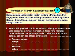 PPeennuuggaassaann PPrraakkttiikk KKeewwaarrggaanneeggaarraaaann 1 
Setelah mempelajari materi-materi tentang : Pengertian, Pen-tingnya 
dan Sarana-sarana Hubungan Internasional Bagi Suatu 
Negara, dilanjutkan penugasan dengan menjawab pertanyaan 
sebagai berikut : 
11.. MMeennuurruutt HHuuggoo ddee GGrroooott,, bbaahhwwaa ddaallaamm hhuubbuunnggaann iinntteerrnnaassiioonnaall 
aassaass ppeerrssaammaaaann ddeerraajjaatt mmeerruuppaakkaann ddaassaarr yyaanngg mmeennjjaaddii 
kkeemmaauuaann bbeebbaass ddaann ppeerrsseettuujjuuaann ddaarrii bbeebbeerraappaa aattaauu sseemmuuaa 
nneeggaarraa.. BBeerriikkaann ppeennjjeellaassaann ssiinnggkkaattnnyyaa !! .......................................................................... 
a. Asas persamaan 
derajat: ....................................................................................... 
.............. 
b. Kemauan 
bebas: ........................................................................................ 
............. 
 