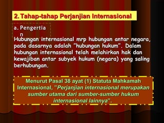 22..TTaahhaapp--ttaahhaapp PPeerrjjaannjjiiaann IInntteerrnnaassiioonnaall 
aa.. PPeennggeerrttiiaa 
nn 
HHuubbuunnggaann iinntteerrnnaassiioonnaall mmrrpp hhuubbuunnggaann aannttaarr nneeggaarraa,, 
ppaaddaa ddaassaarrnnyyaa aaddaallaahh ””hhuubbuunnggaann hhuukkuumm””.. DDaallaamm 
hhuubbuunnggaann iinntteerrnnaassiioonnaall tteellaahh mmeellaahhiirrkkaann hhaakk ddaann 
kkeewwaajjiibbaann aannttaarr ssuubbyyeekk hhuukkuumm ((nneeggaarraa)) yyaanngg ssaalliinngg 
bbeerrhhuubbuunnggaann.. 
MMeennuurruutt PPaassaall 3388 aayyaatt ((11)) SSttaattuuttaa MMaahhkkaammaahh 
IInntteerrnnaassiioonnaall,, ””PPeerrjjaannjjiiaann iinntteerrnnaassiioonnaall mmeerruuppaakkaann 
ssuummbbeerr uuttaammaa ddaarrii ssuummbbeerr--ssuummbbeerr hhuukkuumm 
iinntteerrnnaassiioonnaall llaaiinnnnyyaa””.. 
 