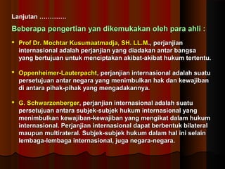 Lanjutan …………. 
Beberapa pengertian yan dikemukakan oolleehh ppaarraa aahhllii :: 
 PPrrooff DDrr.. MMoocchhttaarr KKuussuummaaaattmmaaddjjaa,, SSHH.. LLLL..MM..,, ppeerrjjaannjjiiaann 
iinntteerrnnaassiioonnaall aaddaallaahh ppeerrjjaannjjiiaann yyaanngg ddiiaaddaakkaann aannttaarr bbaannggssaa 
yyaanngg bbeerrttuujjuuaann uunnttuukk mmeenncciippttaakkaann aakkiibbaatt--aakkiibbaatt hhuukkuumm tteerrtteennttuu.. 
 OOppppeennhheeiimmeerr--LLaauutteerrppaacchhtt,, ppeerrjjaannjjiiaann iinntteerrnnaassiioonnaall aaddaallaahh ssuuaattuu 
ppeerrsseettuujjuuaann aannttaarr nneeggaarraa yyaanngg mmeenniimmbbuullkkaann hhaakk ddaann kkeewwaajjiibbaann 
ddii aannttaarraa ppiihhaakk--ppiihhaakk yyaanngg mmeennggaaddaakkaannnnyyaa.. 
 GG.. SScchhwwaarrzzeennbbeerrggeerr,, ppeerrjjaannjjiiaann iinntteerrnnaassiioonnaall aaddaallaahh ssuuaattuu 
ppeerrsseettuujjuuaann aannttaarraa ssuubbjjeekk--ssuubbjjeekk hhuukkuumm iinntteerrnnaassiioonnaall yyaanngg 
mmeenniimmbbuullkkaann kkeewwaajjiibbaann--kkeewwaajjiibbaann yyaanngg mmeennggiikkaatt ddaallaamm hhuukkuumm 
iinntteerrnnaassiioonnaall.. PPeerrjjaannjjiiaann iinntteerrnnaassiioonnaall ddaappaatt bbeerrbbeennttuukk bbiillaatteerraall 
mmaauuppuunn mmuullttiirraatteerraall.. SSuubbjjeekk--ssuubbjjeekk hhuukkuumm ddaallaamm hhaall iinnii sseellaaiinn 
lleemmbbaaggaa--lleemmbbaaggaa iinntteerrnnaassiioonnaall,, jjuuggaa nneeggaarraa--nneeggaarraa.. 
 