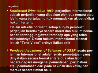 Lanjutan …………. 
 Konferensi WWiinnaa ttaahhuunn 11996699,, ppeerrjjaannjjiiaann iinntteerrnnaassiioonnaall 
aaddaallaahh ppeerrjjaannjjiiaann yyaanngg ddiiaaddaakkaann oolleehh dduuaa nneeggaarraa aattaauu 
lleebbiihh,, yyaanngg bbeerrttuujjuuaann uunnttuukk mmeennggaaddaakkaann aakkiibbaatt--aakkiibbaatt 
hhuukkuumm tteerrtteennttuu.. 
DDaallaamm aarrttii eettiiss nnoorrmmaattiiff,, sseettiiaapp ssuubbjjeekk ppeemmbbuuaatt 
ppeerrjjaannjjiiaann hheennddaakknnyyaa sseeccaarraa mmoorraall ddaann hhuukkuumm bbeennaarr-- 
bbeennaarr bbeerrttaanngggguunnggjjaawwaabb tteerrhhaaddaapp aappaa yyaanngg tteellaahh 
ddiillaakkuukkaannnnyyaa.. DDaallaamm hhuukkuumm IInntteerrnnaassiioonnaall ddiikkeennaall 
IIssttiillaahh ””TToonnee VViiddeess”” aarrttiinnyyaa IIkkttiikkaatt bbaaiikk 
 PPeennddaappaatt AAccccaaddeemmyy ooff SScciieenncceess ooff UUSSSSRR,, ssuuaattuu ppeerr-- 
jjaannjjiiaann IInntteerrnnaassiioonnaall aaddaallaahh ssuuaattuu ppeerrsseettuujjuuaann yyaanngg 
ddiinnyyaattaakkaann sseeccaarraa ffoorrmmaall aannttaarraa dduuaa aattaauu lleebbiihh 
nneeggaarraa--nneeggaarraa mmeennggeennaaii ppeemmaannttaappaann,, ppeerruubbaahhaann 
aattaauu ppeemmbbaattaassaann ddaarrii ppaaddaa hhaakk--hhaakk ddaann kkeewwaajjiibbaann 
mmeerreekkaa sseeccaarraa ttiimmbbaall bbaalliikk.. 
 