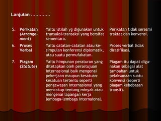 5. Perikatan 
(Arrange-ment) 
Yaitu istilah yg digunakan untuk 
transaksi-transaksi yang bersifat 
sementara. 
Perikatan tidak seresmi 
traktat dan konvensi. 
6. Proses 
Verbal 
Yaitu catatan-catatan atau ke-simpulan 
konferensi diplomatik, 
atau suatu permufakatan. 
Proses verbal tidak 
diratifikasi. 
7. Piagam 
(Statute) 
Yaitu himpunan peraturan yang 
ditetapkan oleh persetujuan 
internasional baik mengenai 
pekerjaan maupun kesatuan-kesatuan 
tertentu seperti 
pengawasan internasional yang 
mencakup tentang minyak atau 
mengenai lapangan kerja 
lembaga-lembaga internaional. 
Piagam itu dapat digu-nakan 
sebagai alat 
tambahan untuk 
pelaksanaan suatu 
konvensi (seperti 
piagam kebebasan 
transit). 
Lanjutan …………. 
 