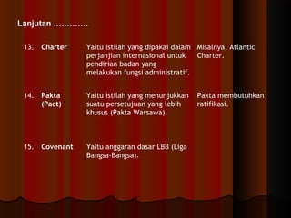 Lanjutan …………. 
13. Charter Yaitu istilah yang dipakai dalam 
perjanjian internasional untuk 
pendirian badan yang 
melakukan fungsi administratif. 
Misalnya, Atlantic 
Charter. 
14. Pakta 
(Pact) 
Yaitu istilah yang menunjukkan 
suatu persetujuan yang lebih 
khusus (Pakta Warsawa). 
Pakta membutuhkan 
ratifikasi. 
15. Covenant Yaitu anggaran dasar LBB (Liga 
Bangsa-Bangsa). 
 