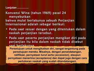 Lanjutan …………. 
Konvensi Wina (tahun 11996699)) ppaassaall 2244 
mmeennyyeebbuuttkkaann 
bbaahhwwaa mmuullaaii bbeerrllaakkuunnyyaa sseebbuuaahh PPeerrjjaannjjiiaann 
IInntteerrnnaassiioonnaall aaddaallaahh sseebbaaggaaii bbeerriikkuutt:: 
• PPaaddaa ssaaaatt sseessuuaaii ddeennggaann yyaanngg ddiitteennttuukkaann ddaallaamm 
nnaasskkaahh ppeerrjjaannjjiiaann tteerrsseebbuutt.. 
• PPaaddaa ssaaaatt ppeesseerrttaa ppeerrjjaannjjiiaann mmeennggiikkaatt ddiirrii ppaaddaa 
ppeerrjjaannjjiiaann iittuu bbiillaa ddaallaamm nnaasskkaahh ttiiddaakk ddiisseebbuutt 
ssaaaatt bbeerrllaakkuunnyyaa.. 
PPeerrsseettuujjuuaann uunnttuukk mmeennggiikkaattkkaann ddiirrii,, ssaannggaatt tteerrggaannttuunngg ppaaddaa 
ppeerrsseettuujjuuaann mmeerreekkaa.. MMiissaallnnyyaa,, ddeennggaann ppeennaannddaattaannggaann,, 
rraattiiffiikkaassii,, ppeerrnnyyaattaaaann ttuurruutt sseerrttaa ((aacccceessssiioonn)),, aattaauuppuunn 
ppeerrnnyyaattaaaann mmeenneerriimmaa ((aacccceeppttaannccee)) ddaann ddaappaatt jjuuggaa ddeennggaann ccaarraa 
ppeerrttuukkaarraann nnaasskkaahh yyaanngg ssuuddaahh ddiittaannddaattaannggaannii.. 
 