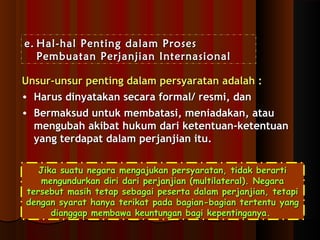 ee.. HHaall--hhaall PPeennttiinngg ddaallaamm PPrroosseess 
PPeemmbbuuaattaann PPeerrjjaannjjiiaann IInntteerrnnaassiioonnaall 
UUnnssuurr--uunnssuurr ppeennttiinngg ddaallaamm ppeerrssyyaarraattaann aaddaallaahh :: 
• HHaarruuss ddiinnyyaattaakkaann sseeccaarraa ffoorrmmaall// rreessmmii,, ddaann 
• BBeerrmmaakkssuudd uunnttuukk mmeemmbbaattaassii,, mmeenniiaaddaakkaann,, aattaauu 
mmeenngguubbaahh aakkiibbaatt hhuukkuumm ddaarrii kkeetteennttuuaann--kkeetteennttuuaann 
yyaanngg tteerrddaappaatt ddaallaamm ppeerrjjaannjjiiaann iittuu.. 
JJiikkaa ssuuaattuu nneeggaarraa mmeennggaajjuukkaann ppeerrssyyaarraattaann,, ttiiddaakk bbeerraarrttii 
mmeenngguunndduurrkkaann ddiirrii ddaarrii ppeerrjjaannjjiiaann ((mmuullttiillaatteerraall)).. NNeeggaarraa 
tteerrsseebbuutt mmaassiihh tteettaapp sseebbaaggaaii ppeesseerrttaa ddaallaamm ppeerrjjaannjjiiaann,, tteettaappii 
ddeennggaann ssyyaarraatt hhaannyyaa tteerriikkaatt ppaaddaa bbaaggiiaann--bbaaggiiaann tteerrtteennttuu yyaanngg 
ddiiaannggggaapp mmeemmbbaawwaa kkeeuunnttuunnggaann bbaaggii kkeeppeennttiinnggaannyyaa.. 
 