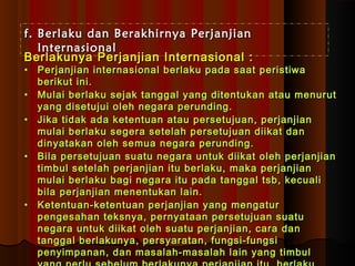 ff.. BBeerrllaakkuu ddaann BBeerraakkhhiirrnnyyaa PPeerrjjaannjjiiaann 
IInntteerrnnaassiioonnaall 
BBeerrllaakkuunnyyaa PPeerrjjaannjjiiaann IInntteerrnnaassiioonnaall :: 
• PPeerrjjaannjjiiaann iinntteerrnnaassiioonnaall bbeerrllaakkuu ppaaddaa ssaaaatt ppeerriissttiiwwaa 
bbeerriikkuutt iinnii.. 
• MMuullaaii bbeerrllaakkuu sseejjaakk ttaannggggaall yyaanngg ddiitteennttuukkaann aattaauu mmeennuurruutt 
yyaanngg ddiisseettuujjuuii oolleehh nneeggaarraa ppeerruunnddiinngg.. 
• JJiikkaa ttiiddaakk aaddaa kkeetteennttuuaann aattaauu ppeerrsseettuujjuuaann,, ppeerrjjaannjjiiaann 
mmuullaaii bbeerrllaakkuu sseeggeerraa sseetteellaahh ppeerrsseettuujjuuaann ddiiiikkaatt ddaann 
ddiinnyyaattaakkaann oolleehh sseemmuuaa nneeggaarraa ppeerruunnddiinngg.. 
• BBiillaa ppeerrsseettuujjuuaann ssuuaattuu nneeggaarraa uunnttuukk ddiiiikkaatt oolleehh ppeerrjjaannjjiiaann 
ttiimmbbuull sseetteellaahh ppeerrjjaannjjiiaann iittuu bbeerrllaakkuu,, mmaakkaa ppeerrjjaannjjiiaann 
mmuullaaii bbeerrllaakkuu bbaaggii nneeggaarraa iittuu ppaaddaa ttaannggggaall ttssbb,, kkeeccuuaallii 
bbiillaa ppeerrjjaannjjiiaann mmeenneennttuukkaann llaaiinn.. 
• KKeetteennttuuaann--kkeetteennttuuaann ppeerrjjaannjjiiaann yyaanngg mmeennggaattuurr 
ppeennggeessaahhaann tteekkssnnyyaa,, ppeerrnnyyaattaaaann ppeerrsseettuujjuuaann ssuuaattuu 
nneeggaarraa uunnttuukk ddiiiikkaatt oolleehh ssuuaattuu ppeerrjjaannjjiiaann,, ccaarraa ddaann 
ttaannggggaall bbeerrllaakkuunnyyaa,, ppeerrssyyaarraattaann,, ffuunnggssii--ffuunnggssii 
ppeennyyiimmppaannaann,, ddaann mmaassaallaahh--mmaassaallaahh llaaiinn yyaanngg ttiimmbbuull 
yyaanngg ppeerrlluu sseebbeelluumm bbeerrllaakkuunnyyaa ppeerrjjaannjjiiaann iittuu,, bbeerrllaakkuu 
 