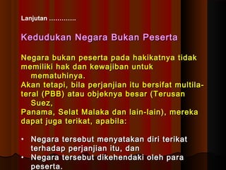 Lanjutan …………. 
Kedudukan Negara BBuukkaann PPeesseerrttaa 
NNeeggaarraa bbuukkaann ppeesseerrttaa ppaaddaa hhaakkiikkaattnnyyaa ttiiddaakk 
mmeemmiilliikkii hhaakk ddaann kkeewwaajjiibbaann uunnttuukk 
mmeemmaattuuhhiinnyyaa.. 
AAkkaann tteettaappii,, bbiillaa ppeerrjjaannjjiiaann iittuu bbeerrssiiffaatt mmuullttiillaa-- 
tteerraall ((PPBBBB)) aattaauu oobbjjeekknnyyaa bbeessaarr ((TTeerruussaann 
SSuueezz,, 
PPaannaammaa,, SSeellaatt MMaallaakkaa ddaann llaaiinn--llaaiinn)),, mmeerreekkaa 
ddaappaatt jjuuggaa tteerriikkaatt,, aappaabbiillaa:: 
• NNeeggaarraa tteerrsseebbuutt mmeennyyaattaakkaann ddiirrii tteerriikkaatt 
tteerrhhaaddaapp ppeerrjjaannjjiiaann iittuu,, ddaann 
• NNeeggaarraa tteerrsseebbuutt ddiikkeehheennddaakkii oolleehh ppaarraa 
ppeesseerrttaa.. 
 