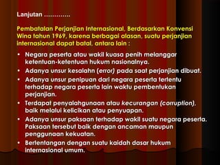 Lanjutan …………. 
PPeemmbbaattaallaann PPeerrjjaannjjiiaann IInntteerrnnaassiioonnaall,, BBeerrddaassaarrkkaann KKoonnvveennssii 
WWiinnaa ttaahhuunn 11996699,, kkaarreennaa bbeerrbbaaggaaii aallaassaann,, ssuuaattuu ppeerrjjaannjjiiaann 
iinntteerrnnaassiioonnaall ddaappaatt bbaattaall,, aannttaarraa llaaiinn :: 
• NNeeggaarraa ppeesseerrttaa aattaauu wwaakkiill kkuuaassaa ppeenniihh mmeellaannggggaarr 
kkeetteennttuuaann--kkeetteennttuuaann hhuukkuumm nnaassiioonnaallnnyyaa.. 
• AAddaannyyaa uunnssuurr kkeessaallaahhnn ((eerrrroorr)) ppaaddaa ssaaaatt ppeerrjjaannjjiiaann ddiibbuuaatt.. 
• AAddaannyyaa uunnssuurr ppeenniippuuaann ddaarrii nneeggaarraa ppeesseerrttaa tteerrtteennttuu 
tteerrhhaaddaapp nneeggaarraa ppeesseerrttaa llaaiinn wwaakkttuu ppeemmbbeennttuukkaann 
ppeerrjjaannjjiiaann.. 
• TTeerrddaappaatt ppeennyyaallaahhgguunnaaaann aattaauu kkeeccuurraannggaann ((ccoorrrruuppttiioonn)),, 
bbaaiikk mmeellaalluuii kkeelliicciikkaann aattaauu ppeennyyuuaappaann.. 
• AAddaannyyaa uunnssuurr ppaakkssaaaann tteerrhhaaddaapp wwaakkiill ssuuaattuu nneeggaarraa ppeesseerrttaa.. 
PPaakkssaaaann tteerrsseebbuutt bbaaiikk ddeennggaann aannccaammaann mmaauuppuunn 
ppeenngggguunnaaaann kkeekkuuaattaann.. 
• BBeerrtteennttaannggaann ddeennggaann ssuuaattuu kkaaiiddaahh ddaassaarr hhuukkuumm 
iinntteerrnnaassiioonnaall uummuumm.. 
 