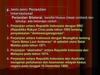 gg.. JJeenniiss--jjeenniiss PPeerrjjaannjjiiaann 
IInntteerrnnaassiioonnaall 
Perjanjian Bilateral, bersifat khusus (treaty contract) dan 
tertutup, ada beberapa contoh : 
11.. PPeerrjjaannjjiiaann aannttaarraa RReeppuubblliikk IInnddoonneessiiaa ddeennggaann RRRRCC 
((RReeppuubblliikkaa RRaakkyyaatt CCiinnaa)) ppaaddaa ttaahhuunn 11995555 tteennttaanngg 
ppeennyyeelleessaaiiaann ““ddwwiikkeewwaarrggaanneeggaarraaaann””.. 
22.. PPeerrjjaannjjiiaann aannttaarraa IInnddoonneessiiaa ddeennggaann MMuuaannggtthhaaii tteennttaanngg 
““GGaarriiss BBaattaass LLaauutt AAnnddaammaann”” ddii sseebbaallaahh uuttaarraa SSeellaatt 
MMaallaakkaa ppaaddaa ttaahhuunn 11997711.. 
33.. PPeerrjjaannjjiiaann ““eekkssttrraaddiissii”” aannttaarraa RReeppuubblliikk IInnddoonneessiiaa ddaann 
MMaallaayyssiiaa ppaaddaa ttaahhuunn 11997744.. 
44.. PPeerrjjaannjjiiaann aannttaarraa RReeppuubblliikk IInnddoonneessiiaa ddaann AAuussttrraalliiaa 
mmeennggeennaaii ppeerrttaahhaannaann ddaann kkeeaammaannaann wwiillaayyaahh kkeedduuaa 
nneeggaarraa ppaaddaa ttaannggggaall 116 DDeesseemmbbeerr 11999955.. 
 