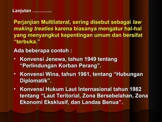 Lanjutan …………. 
Perjanjian Multilateral, sering ddiisseebbuutt sseebbaaggaaii llaaww 
mmaakkiinngg ttrreeaattiieess kkaarreennaa bbiiaassaannyyaa mmeennggaattuurr hhaall--hhaall 
yyaanngg mmeennyyaannggkkuutt kkeeppeennttiinnggaann uummuumm ddaann bbeerrssiiffaatt 
““tteerrbbuukkaa..”” 
AAddaa bbeebbeerraappaa ccoonnttoohh :: 
• KKoonnvveennssii JJeenneewwaa,, ttaahhuunn 11994499 tteennttaanngg 
““PPeerrlliinndduunnggaann KKoorrbbaann PPeerraanngg””.. 
• KKoonnvveennssii WWiinnaa,, ttaahhuunn 1199611,, tteennttaanngg ““HHuubbuunnggaann 
DDiipplloommaattiikk””.. 
• KKoonnvveennssii HHuukkuumm LLaauutt IInntteerrnnaassiioonnaall ttaahhuunn 11998822 
tteennttaanngg ““LLaauutt TTeerriittoorriiaall,, ZZoonnaa BBeerrsseebbeellaahhaann,, ZZoonnaa 
EEkkoonnoommii EEkksskklluussiiff,, ddaann LLaannddaass BBeennuuaa””.. 
 
