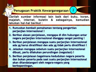 PPeennuuggaassaann PPrraakkttiikk KKeewwaarrggaanneeggaarraaaann 2 
Carilah sumber informasi lain baik ddaarrii bbuukkuu,, kkoorraann,, 
mmaajjaallaahh,, iinntteerrnneett,, bbuulleettiinn && sseebbaaggaaiinnyyaa,, kkeemmuuddiiaann 
llaakkuukkaann hhaall--hhaall bbeerriikkuutt :: 
11.. RRuummuusskkaann kkeemmbbaallii ppeemmaahhaammaann tteennttaanngg ppeennggeerrttiiaann 
ppeerrjjaannjjiiaann iinntteerrnnaassiioonnaall !! 
22.. BBeerriikkaann aallaassaann ppeennjjeellaassaann,, mmeennggaappaa ddii ddllmm hhuubbuunnggaann aannttaarr 
nneeggaarraa ppeerrjjaannjjiiaann iinntteerrnnaassiioonnaall ddiiaannggggaapp ssaannggaatt ppeennttiinngg !! 
33.. BBeerriikkaann ppeennjjeellaassaann mmeennggaappaa ssuuaattuu ppeerrjjaannjjiiaann iinntteerrnnaassiioonnaall 
aaddaa yygg hhaarruuss ddiirraattiiffiikkaassii ddaann aaddaa yygg ttiiddaakk ppeerrlluu ddiirraattiiffiikkaassii !! 
44.. JJeellaasskkaann mmeennggaappaa sseebbeelluumm ssuuaattuu ppeerrjjaannjjiiaann iinntteerrnnaassiioonnaall 
ddiibbuuaatt,, ppeerrlluu ddiillaakkuukkaann ppeerruunnddiinnggaann ((nneeggoossiiaassii)) !! 
55.. BBeerriikkaann ppeennjjeellaassaann bbaaggaaiimmaannaa kkeedduudduukkaann nneeggaarraa ppeesseerrttaa 
ddaann bbuukkaann ppeesseerrttaa ppaaddaa ssaaaatt ssuuaattuu ppeerrjjaannjjiiaann iinntteerrnnaassiioonnaall 
aakkaann ddiittaannddaattaannggaannii oolleehh nneeggaarraa--nneeggaarraa yyaanngg 
bbeerrkkeeppeennttiinnggaann.. 
 