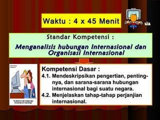 WWaakkttuu :: 44 xx 4455 MMeenniitt 
SSttaannddaarr KKoommppeetteennssii :: 
MMeennggaannaalliissiiss hhuubbuunnggaann IInntteerrnnaassiioonnaall ddaann 
OOrrggaanniissaassii IInntteerrnnaassiioonnaall 
KKoommppeetteennssii DDaassaarr :: 
44..11.. MMeennddeesskkrriippssiikkaann ppeennggeerrttiiaann,, ppeennttiinngg-- 
nnyyaa,, ddaann ssaarraannaa--ssaarraannaa hhuubbuunnggaann 
iinntteerrnnaassiioonnaall bbaaggii ssuuaattuu nneeggaarraa.. 
44..22.. MMeennjjeellaasskkaann ttaahhaapp--ttaahhaapp ppeerrjjaannjjiiaann 
iinntteerrnnaassiioonnaall.. 
 