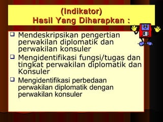 ((IInnddiikkaattoorr)) 
HHaassiill YYaanngg DDiihhaarraappkkaann :: 
 Mendeskripsikan pengertian 
perwakilan diplomatik dan 
perwakilan konsuler 
 Mengidentifikasi fungsi/tugas dan 
tingkat perwakilan diplomatik dan 
Konsuler 
 Mengidentifikasi perbedaan 
perwakilan diplomatik dengan 
perwakilan konsuler 
 