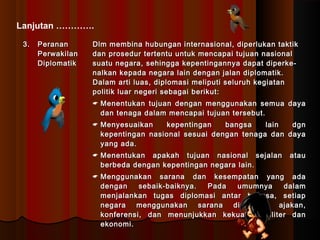 Lanjutan …………. 
33.. PPeerraannaann 
PPeerrwwaakkiillaann 
DDiipplloommaattiikk 
DDllmm mmeemmbbiinnaa hhuubbuunnggaann iinntteerrnnaassiioonnaall,, ddiippeerrlluukkaann ttaakkttiikk 
ddaann pprroosseedduurr tteerrtteennttuu uunnttuukk mmeennccaappaaii ttuujjuuaann nnaassiioonnaall 
ssuuaattuu nneeggaarraa,, sseehhiinnggggaa kkeeppeennttiinnggaannnnyyaa ddaappaatt ddiippeerrkkee-- 
nnaallkkaann kkeeppaaddaa nneeggaarraa llaaiinn ddeennggaann jjaallaann ddiipplloommaattiikk.. 
DDaallaamm aarrttii lluuaass,, ddiipplloommaassii mmeelliippuuttii sseelluurruuhh kkeeggiiaattaann 
ppoolliittiikk lluuaarr nneeggeerrii sseebbaaggaaii bbeerriikkuutt:: 
 MMeenneennttuukkaann ttuujjuuaann ddeennggaann mmeenngggguunnaakkaann sseemmuuaa ddaayyaa 
ddaann tteennaaggaa ddaallaamm mmeennccaappaaii ttuujjuuaann tteerrsseebbuutt.. 
 MMeennyyeessuuaaiikkaann kkeeppeennttiinnggaann bbaannggssaa llaaiinn ddggnn 
kkeeppeennttiinnggaann nnaassiioonnaall sseessuuaaii ddeennggaann tteennaaggaa ddaann ddaayyaa 
yyaanngg aaddaa.. 
 MMeenneennttuukkaann aappaakkaahh ttuujjuuaann nnaassiioonnaall sseejjaallaann aattaauu 
bbeerrbbeeddaa ddeennggaann kkeeppeennttiinnggaann nneeggaarraa llaaiinn.. 
 MMeenngggguunnaakkaann ssaarraannaa ddaann kkeesseemmppaattaann yyaanngg aaddaa 
ddeennggaann sseebbaaiikk--bbaaiikknnyyaa.. PPaaddaa uummuummnnyyaa ddaallaamm 
mmeennjjaallaannkkaann ttuuggaass ddiipplloommaassii aannttaarr bbaannggssaa,, sseettiiaapp 
nneeggaarraa mmeenngggguunnaakkaann ssaarraannaa ddiipplloommaassii aajjaakkaann,, 
kkoonnffeerreennssii,, ddaann mmeennuunnjjuukkkkaann kkeekkuuaattaann mmiilliitteerr ddaann 
eekkoonnoommii.. 
 