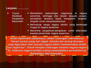 Lanjutan …………. 
44.. TTuujjuuaann 
DDiiaaddaakkaann 
PPeerrwwaakkiillaann 
DDiipplloommaattiikk 
 MMeemmeelliihhaarraa kkeeppeennttiinnggaann nneeggaarraannyyaa ddii nneeggaarraa 
ppeenneerriimmaa,, sseehhiinnggggaa jjiikkaa tteerrjjaaddii sseessuuaattuu uurruussaann,, 
ppeerrwwaakkiillaann tteerrsseebbuutt ddaappaatt mmeennggaammbbiill llaannggkkaahh-- 
llaannggkkaahh uunnttuukk mmeennyyeelleessaaiikkaannnnyyaa.. 
 MMeelliinndduunnggii wwaarrggaa nneeggaarraa sseennddiirrii yyaanngg bbeerrtteemmppaatt 
ttiinnggggaall ddii nneeggaarraa ppeenneerriimmaa.. 
 MMeenneerriimmaa ppeennggaadduuaann--ppeennggaadduuaann uunnttuukk ddiitteerruusskkaann 
kkeeppaaddaa ppeemmeerriinnttaahh nneeggaarraa ppeenneerriimmaa.. 
IIssttiillaahh ddiipplloommaattiikk ((ddiipplloommaaccyy)),, ddaallaamm hhuubbuunnggaann iinntteerrnnaassiioonnaall 
””bbeerraarrttii ssaarraannaa yyaanngg ssaahh ((lleeggaall)),, tteerrbbuukkaa ddaann tteerraanngg--tteerraannggaann 
yyaanngg ddiigguunnaakkaann oolleehh sseessuuaattuu nneeggaarraa ddaallaamm mmeellaakkssaannaakkaann ppoolliittiikk 
lluuaarr nneeggeerriinnyyaa””.. UUnnttuukk mmeennjjaalliinn hhuubbuunnggaann ddiiaannttaarraa nneeggaarraa--nneeggaarraa 
iittuu,, bbiiaassaannyyaa nneeggaarraa tteerrsseebbuutt ssaalliinngg mmeenneemmppaattkkaann ppeerrwwaakkiillaannnnyyaa 
((KKeedduuaattaaaann aattaauu KKoonnssuulleerr)).. 
 