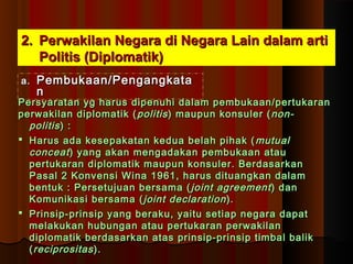 22.. PPeerrwwaakkiillaann NNeeggaarraa ddii NNeeggaarraa LLaaiinn ddaallaamm aarrttii 
PPoolliittiiss ((DDiipplloommaattiikk)) 
aa.. PPeemmbbuukkaaaann//PPeennggaannggkkaattaa 
nn 
PPeerrssyyaarraattaann yygg hhaarruuss ddiippeennuuhhii ddaallaamm ppeemmbbuukkaaaann//ppeerrttuukkaarraann 
ppeerrwwaakkiillaann ddiipplloommaattiikk ((ppoolliittiiss)) mmaauuppuunn kkoonnssuulleerr ((nnoonn-- 
ppoolliittiiss )) :: 
 HHaarruuss aaddaa kkeesseeppaakkaattaann kkeedduuaa bbeellaahh ppiihhaakk ((mmuuttuuaall 
ccoonncceeaatt )) yyaanngg aakkaann mmeennggaaddaakkaann ppeemmbbuukkaaaann aattaauu 
ppeerrttuukkaarraann ddiipplloommaattiikk mmaauuppuunn kkoonnssuulleerr.. BBeerrddaassaarrkkaann 
PPaassaall 22 KKoonnvveennssii WWiinnaa 11996611,, hhaarruuss ddiittuuaannggkkaann ddaallaamm 
bbeennttuukk :: PPeerrsseettuujjuuaann bbeerrssaammaa ((jjooiinntt aaggrreeeemmeenntt )) ddaann 
KKoommuunniikkaassii bbeerrssaammaa ((jjooiinntt ddeeccllaarraattiioonn)).. 
 PPrriinnssiipp--pprriinnssiipp yyaanngg bbeerraakkuu,, yyaaiittuu sseettiiaapp nneeggaarraa ddaappaatt 
mmeellaakkuukkaann hhuubbuunnggaann aattaauu ppeerrttuukkaarraann ppeerrwwaakkiillaann 
ddiipplloommaattiikk bbeerrddaassaarrkkaann aattaass pprriinnssiipp--pprriinnssiipp ttiimmbbaall bbaalliikk 
((rreecciipprroossiittaass )).. 
 