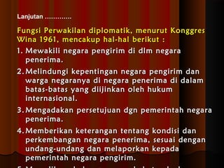 Lanjutan …………. 
Fungsi Perwakilan diplomatik, mmeennuurruutt KKoonnggggrreess 
WWiinnaa 11996611,, mmeennccaakkuupp hhaall--hhaall bbeerriikkuutt :: 
11.. MMeewwaakkiillii nneeggaarraa ppeennggiirriimm ddii ddllmm nneeggaarraa 
ppeenneerriimmaa.. 
22..MMeelliinndduunnggii kkeeppeennttiinnggaann nneeggaarraa ppeennggiirriimm ddaann 
wwaarrggaa nneeggaarraannyyaa ddii nneeggaarraa ppeenneerriimmaa ddii ddaallaamm 
bbaattaass--bbaattaass yyaanngg ddiiiijjiinnkkaann oolleehh hhuukkuumm 
iinntteerrnnaassiioonnaall.. 
33..MMeennggaaddaakkaann ppeerrsseettuujjuuaann ddggnn ppeemmeerriinnttaahh nneeggaarraa 
ppeenneerriimmaa.. 
44..MMeemmbbeerriikkaann kkeetteerraannggaann tteennttaanngg kkoonnddiissii ddaann 
ppeerrkkeemmbbaannggaann nneeggaarraa ppeenneerriimmaa,, sseessuuaaii ddeennggaann 
uunnddaanngg--uunnddaanngg ddaann mmeellaappoorrkkaann kkeeppaaddaa 
ppeemmeerriinnttaahh nneeggaarraa ppeennggiirriimm.. 
55..MMeemmeelliihhaarraa hhuubbuunnggaann ppeerrssaahhaabbaattaann kkeedduuaa 
 