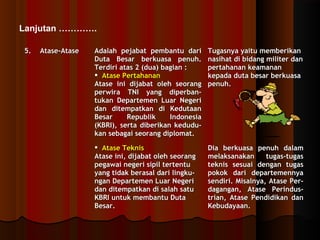 Lanjutan …………. 
55.. AAttaassee--AAttaassee AAddaallaahh ppeejjaabbaatt ppeemmbbaannttuu ddaarrii 
DDuuttaa BBeessaarr bbeerrkkuuaassaa ppeennuuhh.. 
TTeerrddiirrii aattaass 22 ((dduuaa)) bbaaggiiaann :: 
 AAttaassee PPeerrttaahhaannaann 
AAttaassee iinnii ddiijjaabbaatt oolleehh sseeoorraanngg 
ppeerrwwiirraa TTNNII yyaanngg ddiippeerrbbaann-- 
ttuukkaann DDeeppaarrtteemmeenn LLuuaarr NNeeggeerrii 
ddaann ddiitteemmppaattkkaann ddii KKeedduuttaaaann 
BBeessaarr RReeppuubblliikk IInnddoonneessiiaa 
((KKBBRRII)),, sseerrttaa ddiibbeerriikkaann kkeedduudduu-- 
kkaann sseebbaaggaaii sseeoorraanngg ddiipplloommaatt.. 
TTuuggaassnnyyaa yyaaiittuu mmeemmbbeerriikkaann 
nnaassiihhaatt ddii bbiiddaanngg mmiilliitteerr ddaann 
ppeerrttaahhaannaann kkeeaammaannaann 
kkeeppaaddaa dduuttaa bbeessaarr bbeerrkkuuaassaa 
ppeennuuhh.. 
 AAttaassee TTeekknniiss 
AAttaassee iinnii,, ddiijjaabbaatt oolleehh sseeoorraanngg 
ppeeggaawwaaii nneeggeerrii ssiippiill tteerrtteennttuu 
yyaanngg ttiiddaakk bbeerraassaall ddaarrii lliinnggkkuu-- 
nnggaann DDeeppaarrtteemmeenn LLuuaarr NNeeggeerrii 
ddaann ddiitteemmppaattkkaann ddii ssaallaahh ssaattuu 
KKBBRRII uunnttuukk mmeemmbbaannttuu DDuuttaa 
BBeessaarr.. 
DDiiaa bbeerrkkuuaassaa ppeennuuhh ddaallaamm 
mmeellaakkssaannaakkaann ttuuggaass--ttuuggaass 
tteekknniiss sseessuuaaii ddeennggaann ttuuggaass 
ppookkookk ddaarrii ddeeppaarrtteemmeennnnyyaa 
sseennddiirrii.. MMiissaallnnyyaa,, AAttaassee PPeerr-- 
ddaaggaannggaann,, AAttaassee PPeerriinndduuss-- 
ttrriiaann,, AAttaassee PPeennddiiddiikkaann ddaann 
KKeebbuuddaayyaaaann.. 
 