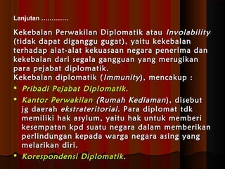 Lanjutan …………. 
Kekebalan Perwakilan DDiipplloommaattiikk aattaauu IInnvvoollaabbiilliittyy 
((ttiiddaakk ddaappaatt ddiiggaanngggguu gguuggaatt)),, yyaaiittuu kkeekkeebbaallaann 
tteerrhhaaddaapp aallaatt--aallaatt kkeekkuuaassaaaann nneeggaarraa ppeenneerriimmaa ddaann 
kkeekkeebbaallaann ddaarrii sseeggaallaa ggaanngggguuaann yyaanngg mmeerruuggiikkaann 
ppaarraa ppeejjaabbaatt ddiipplloommaattiikk.. 
KKeekkeebbaallaann ddiipplloommaattiikk ((IImmmmuunniittyy)),, mmeennccaakkuupp :: 
 PPrriibbaaddii PPeejjaabbaatt DDiipplloommaattiikk.. 
 KKaannttoorr PPeerrwwaakkiillaann ((RRuummaahh KKeeddiiaammaann)),, ddiisseebbuutt 
jjgg ddaaeerraahh eekkssttrraatteerriittoorriiaall .. PPaarraa ddiipplloommaatt ttddkk 
mmeemmiilliikkii hhaakk aassyylluumm,, yyaaiittuu hhaakk uunnttuukk mmeemmbbeerrii 
kkeesseemmppaattaann kkppdd ssuuaattuu nneeggaarraa ddaallaamm mmeemmbbeerriikkaann 
ppeerrlliinndduunnggaann kkeeppaaddaa wwaarrggaa nneeggaarraa aassiinngg yyaanngg 
mmeellaarriikkaann ddiirrii.. 
 KKoorreessppoonnddeennssii DDiipplloommaattiikk.. 
 