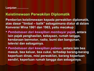 Lanjutan …………. 
Keistimewaan PPeerrwwaakkiillaann DDiipplloommaattiikk 
PPeemmbbeerriiaann kkeeiissttiimmeewwaaaann kkeeppaaddaa ppeerrwwaakkiillaann ddiipplloommaattiikk,, 
aattaass ddaassaarr ””ttiimmbbaall –– bbaalliikk”” sseebbaaggaaiimmaannaa ddiiaattuurr ddii ddaallaamm 
KKoonnvveennssii WWiinnaa 11996611 ddaann 11996633,, yyaaiittuu mmeeccaakkuupp :: 
 PPeemmbbeebbaassaann ddaarrii kkeewwaajjiibbaann mmeemmbbaayyaarr ppaajjaakk,, aannttaarraa 
llaaiinn ppaajjaakk ppeenngghhaassiillaann,, kkeekkaayyaaaann,, rruummaahh ttaannggggaa,, 
kkeennddaarraaaann bbeerrmmoottoorr,, rraaddiioo,, bbuummii ddaann bbaanngguunnaann,, 
tteelleevviissii ddaann sseebbaaggaaiinnyyaa.. 
 PPeemmbbeebbaassaann ddaarrii kkeewwaajjiibbaann ppaabbeeaann,, aannttaarraa llaaiinn bbeeaa 
mmaassuukk,, bbeeaa kkeelluuaarr,, bbeeaa ccuukkaaii,, tteerrhhaaddaapp bbaarraanngg--bbaarraanngg 
kkeeppeerrlluuaann ddiinnaass,, mmiissii ppeerrwwaakkiillaann,, bbaarraanngg kkeeppeerrlluuaann 
sseennddiirrii,, kkeeppeerrlluuaann rruummaahh ttaannggggaa ddaann sseebbaaggaaiinnyyaa.. 
 