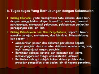 b. Tugas-tugas Yang Berhubungan dengan Kekonsulan 
11.. BBiiddaanngg EEkkoonnoommii,, yyaaiittuu mmeenncciippttaakkaann ttaattaa eekkoonnoommii dduunniiaa bbaarruu 
ddeennggaann mmeennggggaallaakkkkaann eekkssppoorr kkoommooddiittaass nnoonnmmiiggaass,, pprroommoossii 
ppeerrddaaggaannggaann,, mmeennggaawwaassii ppeellaayyaannaann,, ppeellaakkssaannaaaann ppeerrjjaannjjiiaann 
ppeerrddaaggaannggaann ddaann llaaiinn--llaaiinn.. 
22.. BBiiddaanngg KKeebbuuddaayyaaaann ddaann IIllmmuu PPeennggeettaahhuuaann,, sseeppeerrttii;; ttuukkaarr-- 
mmeennuukkaarr ppeellaajjaarr,, mmaahhaassiisswwaa,, ddaann llaaiinn--llaaiinn.. BBiiddaanngg--bbiiddaanngg 
llaaiinn sseeppeerrttii :: 
 MMeemmbbeerriikkaann ppaassppoorr ddaann ddookkuummeenn ppeerrjjaallaannaann kkeeppaaddaa 
wwaarrggaa ppeennggiirriimm ddaann vviissaa aattaauu ddookkuummeenn kkeeppaaddaa oorraanngg yyaanngg 
iinnggiinn mmeenngguunnjjuunnggii nneeggaarraa ppeennggiirriimm;; 
 BBeerrttiinnddaakk sseebbaaggaaii nnoottaarriiss ddaann ppeennccaattaatt ssiippiill sseerrttaa 
mmeennyyeelleennggggaarraakkaann ffuunnggssii aaddmmiinniissttrraattiiff llaaiinnnnyyaa;; 
 BBeerrttiinnddaakk sseebbaaggaaii ssuubbjjeekk hhuukkuumm ddaallaamm pprraakktteekk ddaann 
pprroosseedduurr ppeennggaaddiillaann aattaauu bbaaddaann llaaiinn ddii nneeggaarraa ppeenneerriimmaa.. 
 