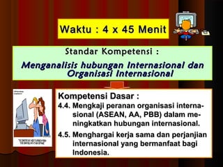 WWaakkttuu :: 44 xx 4455 MMeenniitt 
SSttaannddaarr KKoommppeetteennssii :: 
MMeennggaannaalliissiiss hhuubbuunnggaann IInntteerrnnaassiioonnaall ddaann 
OOrrggaanniissaassii IInntteerrnnaassiioonnaall 
KKoommppeetteennssii DDaassaarr :: 
44..44.. MMeennggkkaajjii ppeerraannaann oorrggaanniissaassii iinntteerrnnaa-- 
ssiioonnaall ((AASSEEAANN,, AAAA,, PPBBBB)) ddaallaamm mmee-- 
nniinnggkkaattkkaann hhuubbuunnggaann iinntteerrnnaassiioonnaall.. 
44..55.. MMeenngghhaarrggaaii kkeerrjjaa ssaammaa ddaann ppeerrjjaannjjiiaann 
iinntteerrnnaassiioonnaall yyaanngg bbeerrmmaannffaaaatt bbaaggii 
IInnddoonneessiiaa.. 
 