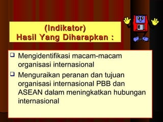 ((IInnddiikkaattoorr)) 
HHaassiill YYaanngg DDiihhaarraappkkaann :: 
 Mengidentifikasi macam-macam 
organisasi internasional 
 Menguraikan peranan dan tujuan 
organisasi internasional PBB dan 
ASEAN dalam meningkatkan hubungan 
internasional 
 